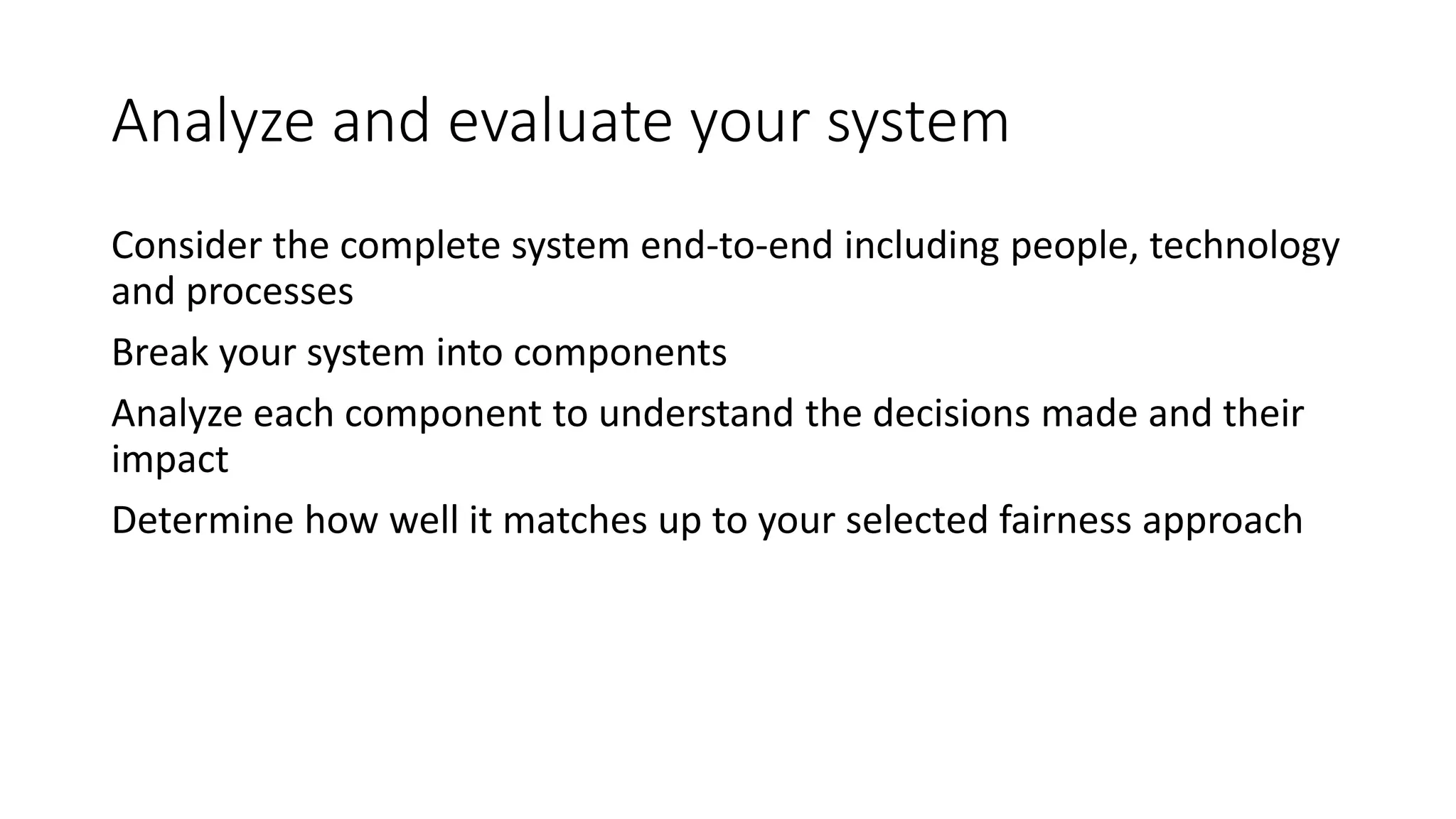 Analyze and evaluate your system
Consider the complete system end-to-end including people, technology
and processes
Break your system into components
Analyze each component to understand the decisions made and their
impact
Determine how well it matches up to your selected fairness approach
 