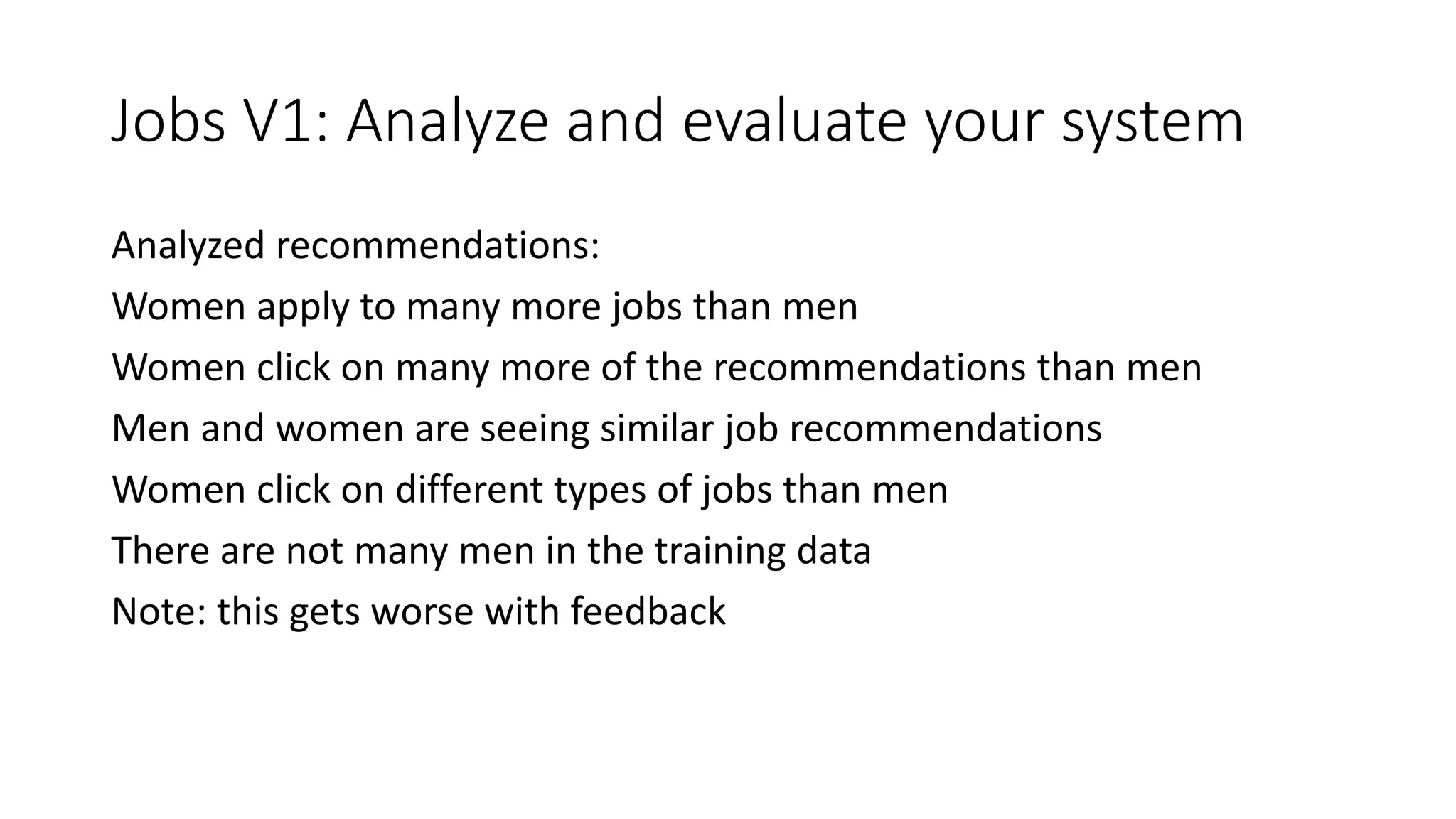 Jobs V1: Analyze and evaluate your system
Analyzed recommendations:
Women apply to many more jobs than men
Women click on many more of the recommendations than men
Men and women are seeing similar job recommendations
Women click on different types of jobs than men
There are not many men in the training data
Note: this gets worse with feedback
 