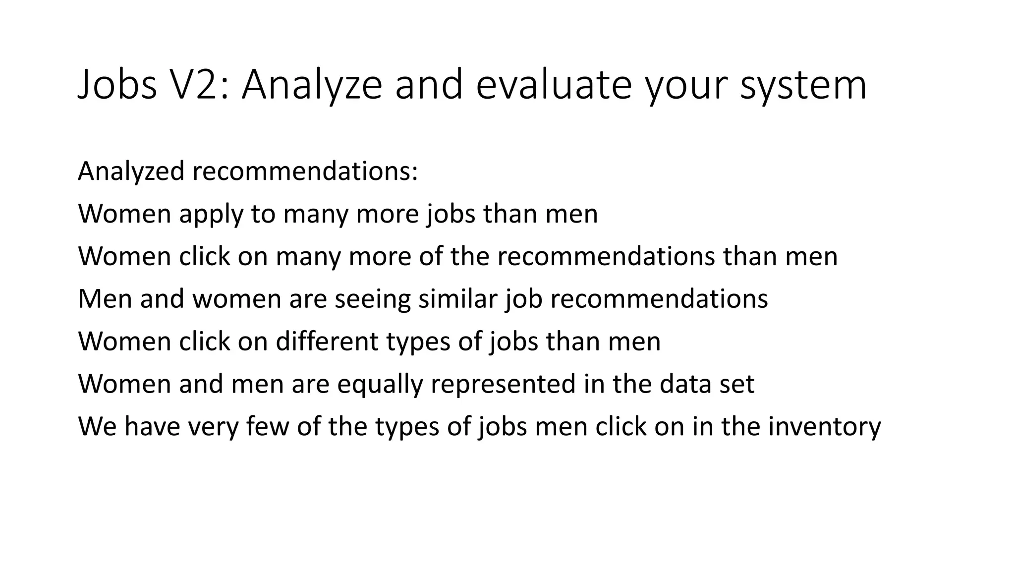 Jobs V2: Analyze and evaluate your system
Analyzed recommendations:
Women apply to many more jobs than men
Women click on many more of the recommendations than men
Men and women are seeing similar job recommendations
Women click on different types of jobs than men
Women and men are equally represented in the data set
We have very few of the types of jobs men click on in the inventory
 