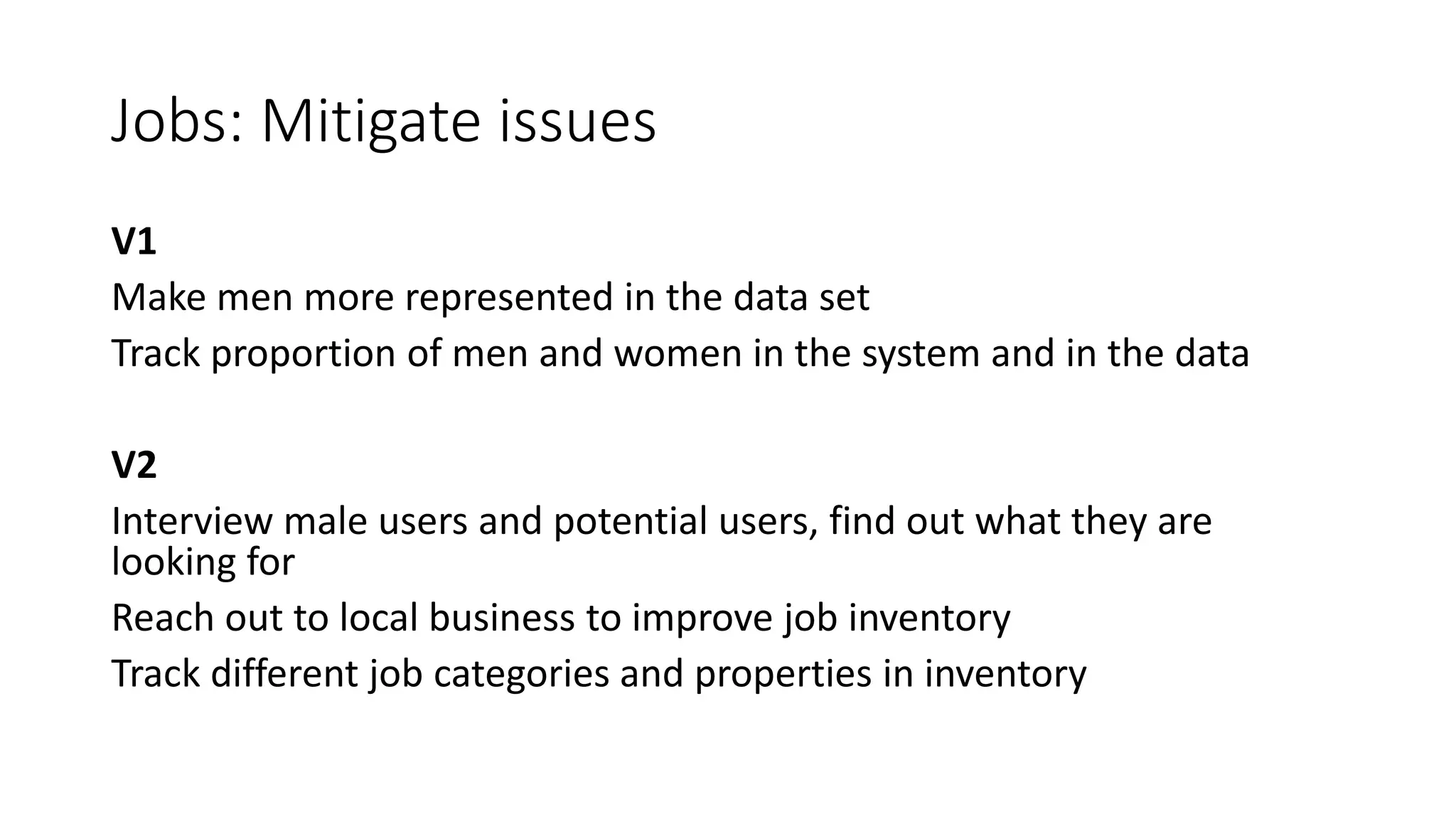 Jobs: Mitigate issues
V1
Make men more represented in the data set
Track proportion of men and women in the system and in the data
V2
Interview male users and potential users, find out what they are
looking for
Reach out to local business to improve job inventory
Track different job categories and properties in inventory
 