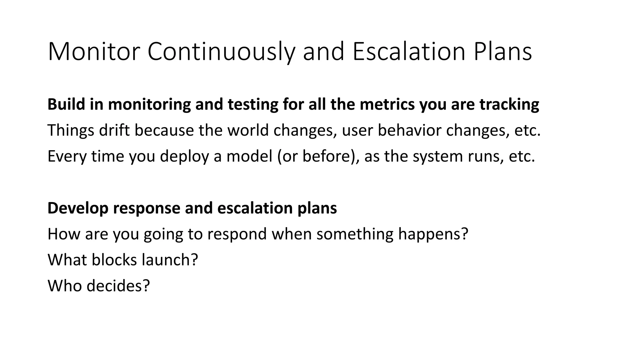 Monitor Continuously and Escalation Plans
Build in monitoring and testing for all the metrics you are tracking
Things drift because the world changes, user behavior changes, etc.
Every time you deploy a model (or before), as the system runs, etc.
Develop response and escalation plans
How are you going to respond when something happens?
What blocks launch?
Who decides?
 
