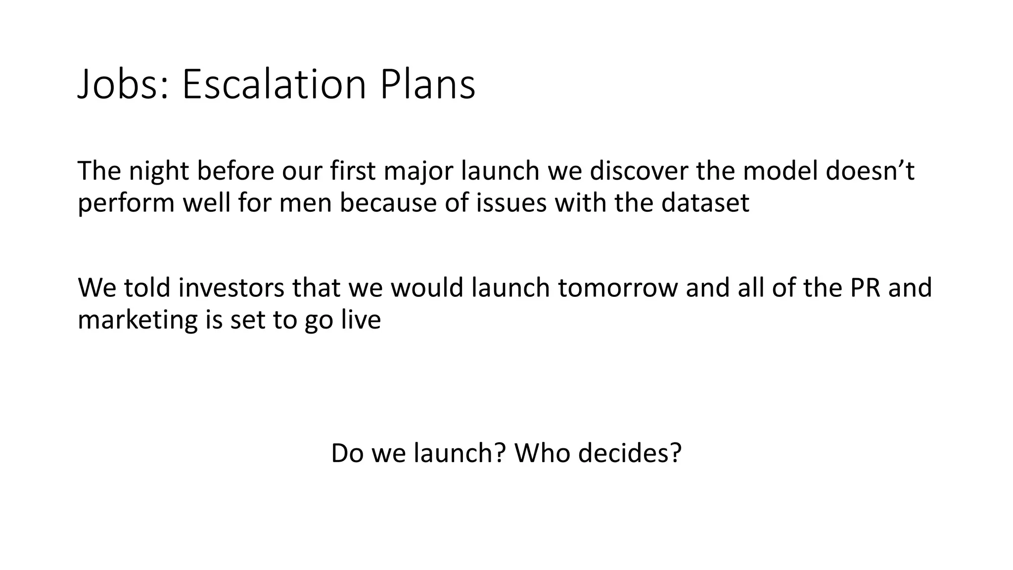 Jobs: Escalation Plans
The night before our first major launch we discover the model doesn’t
perform well for men because of issues with the dataset
We told investors that we would launch tomorrow and all of the PR and
marketing is set to go live
Do we launch? Who decides?
 