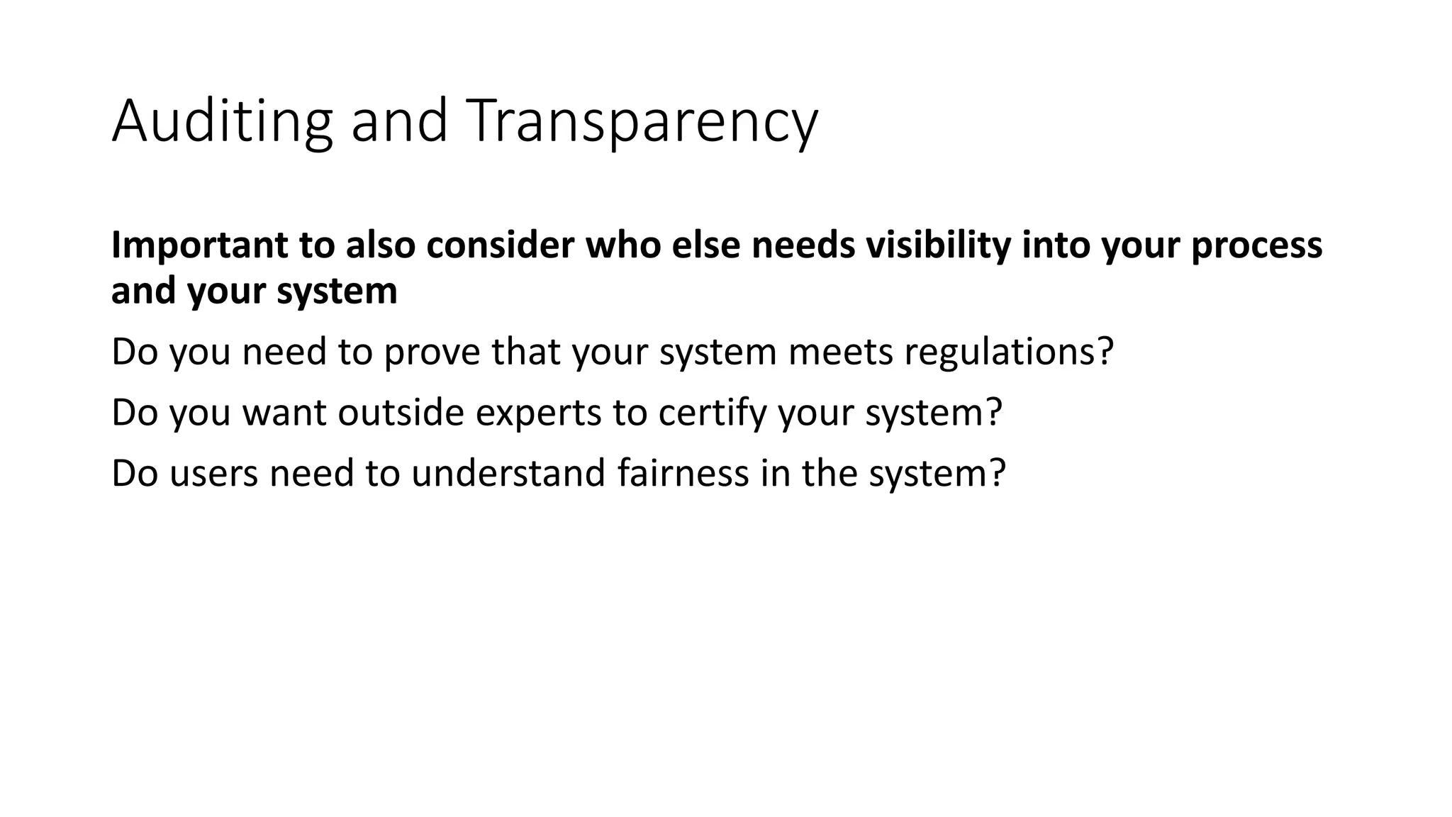 Auditing and Transparency
Important to also consider who else needs visibility into your process
and your system
Do you need to prove that your system meets regulations?
Do you want outside experts to certify your system?
Do users need to understand fairness in the system?
 