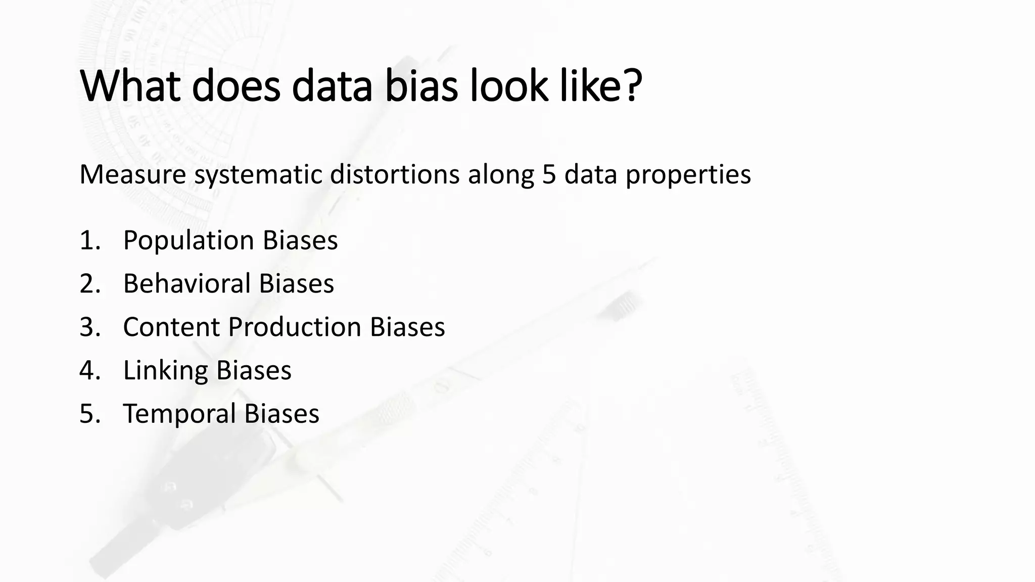 What does data bias look like?
Measure systematic distortions along 5 data properties
1. Population Biases
2. Behavioral Biases
3. Content Production Biases
4. Linking Biases
5. Temporal Biases
 