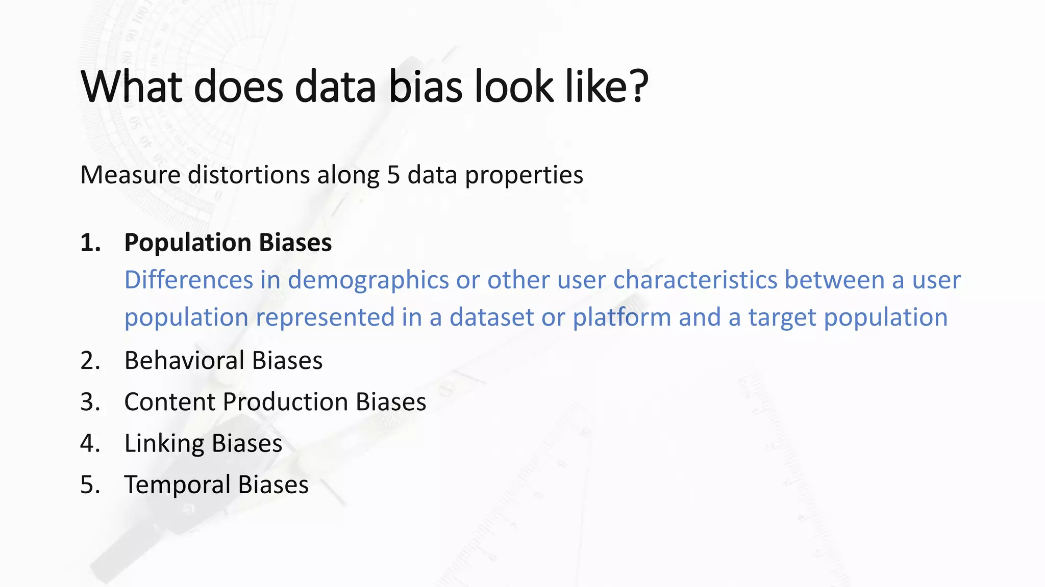 What does data bias look like?
Measure distortions along 5 data properties
1. Population Biases
Differences in demographics or other user characteristics between a user
population represented in a dataset or platform and a target population
2. Behavioral Biases
3. Content Production Biases
4. Linking Biases
5. Temporal Biases
 