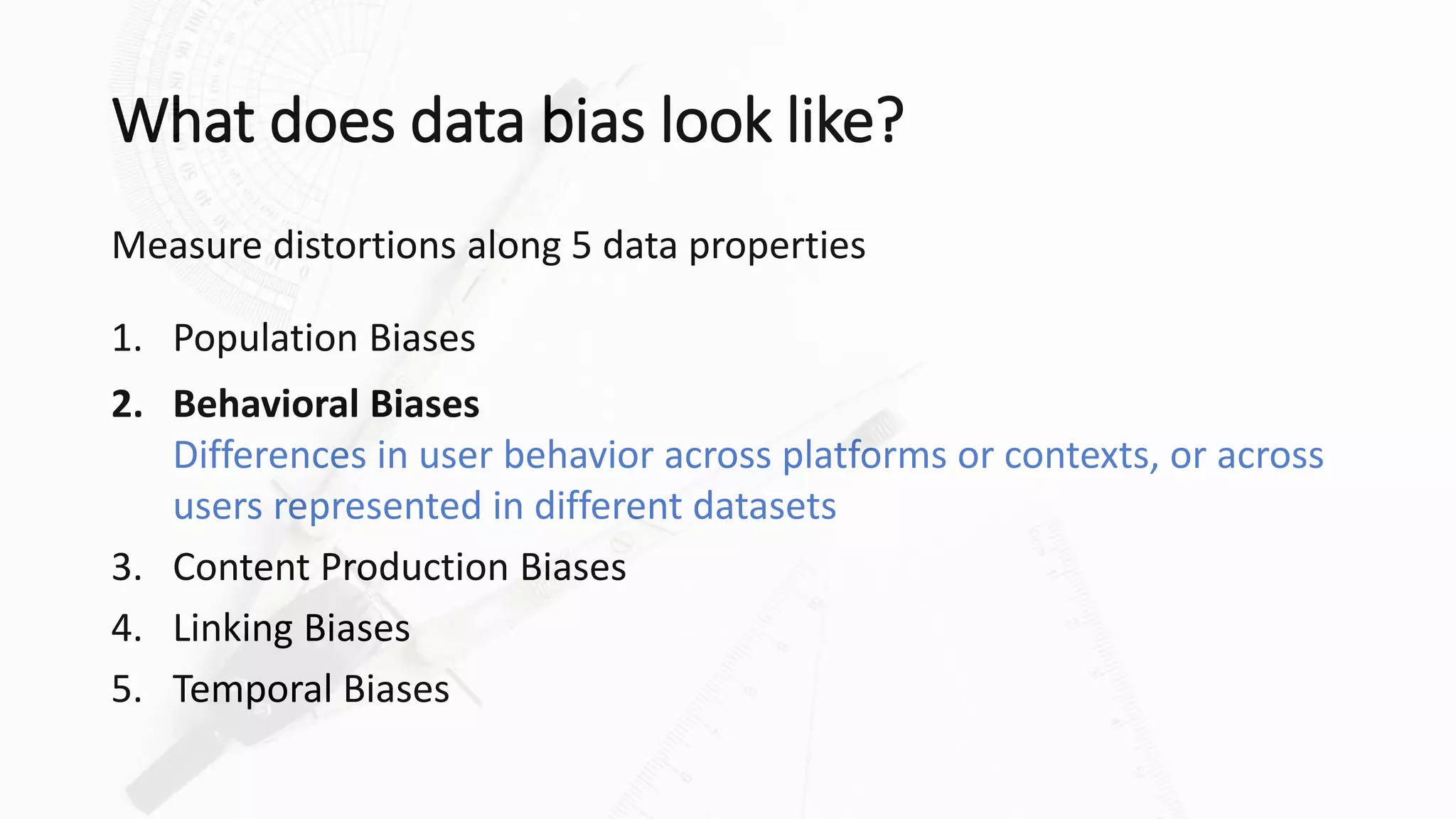 What does data bias look like?
Measure distortions along 5 data properties
1. Population Biases
2. Behavioral Biases
Differences in user behavior across platforms or contexts, or across
users represented in different datasets
3. Content Production Biases
4. Linking Biases
5. Temporal Biases
 