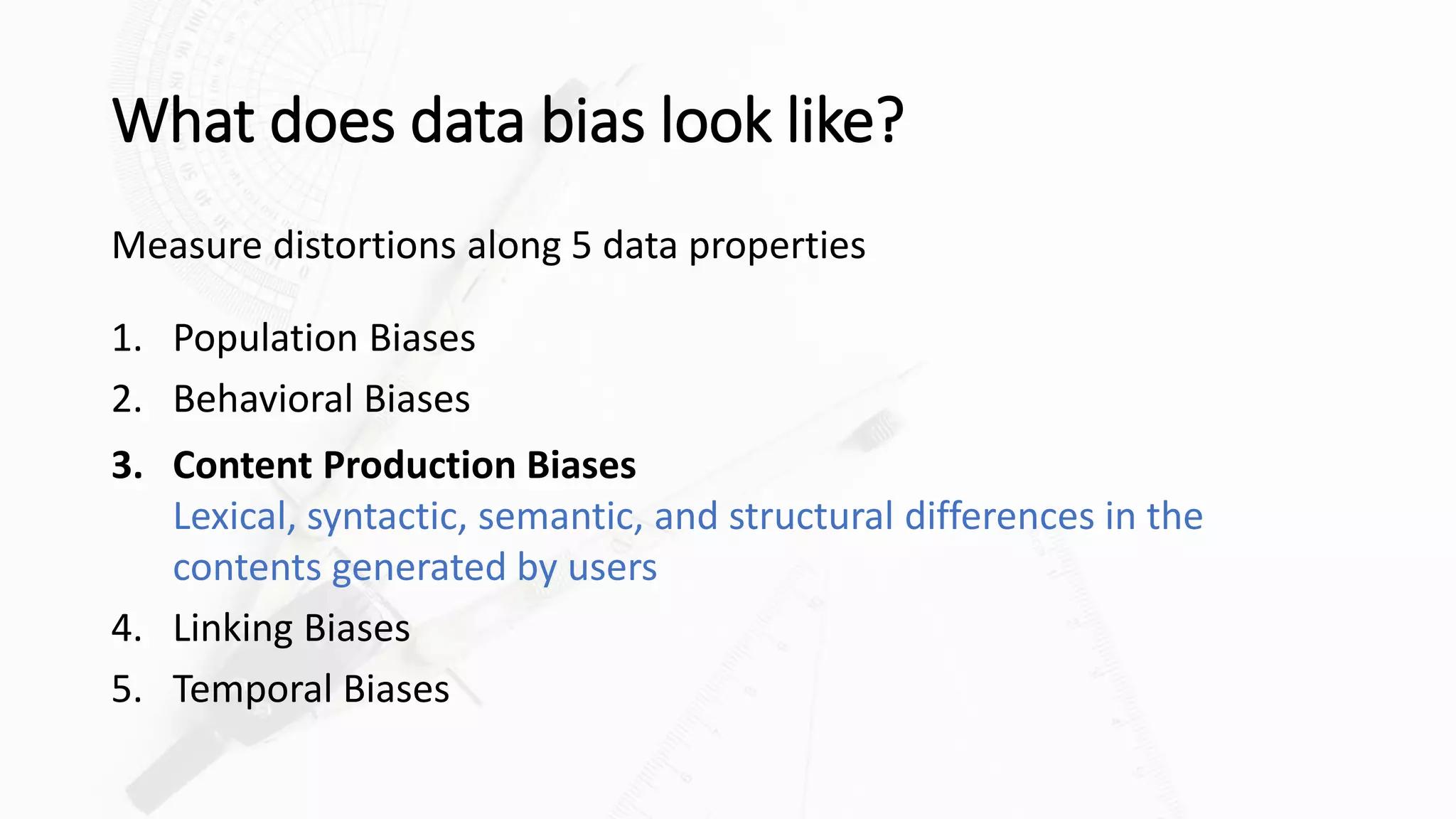 What does data bias look like?
Measure distortions along 5 data properties
1. Population Biases
2. Behavioral Biases
3. Content Production Biases
Lexical, syntactic, semantic, and structural differences in the
contents generated by users
4. Linking Biases
5. Temporal Biases
 