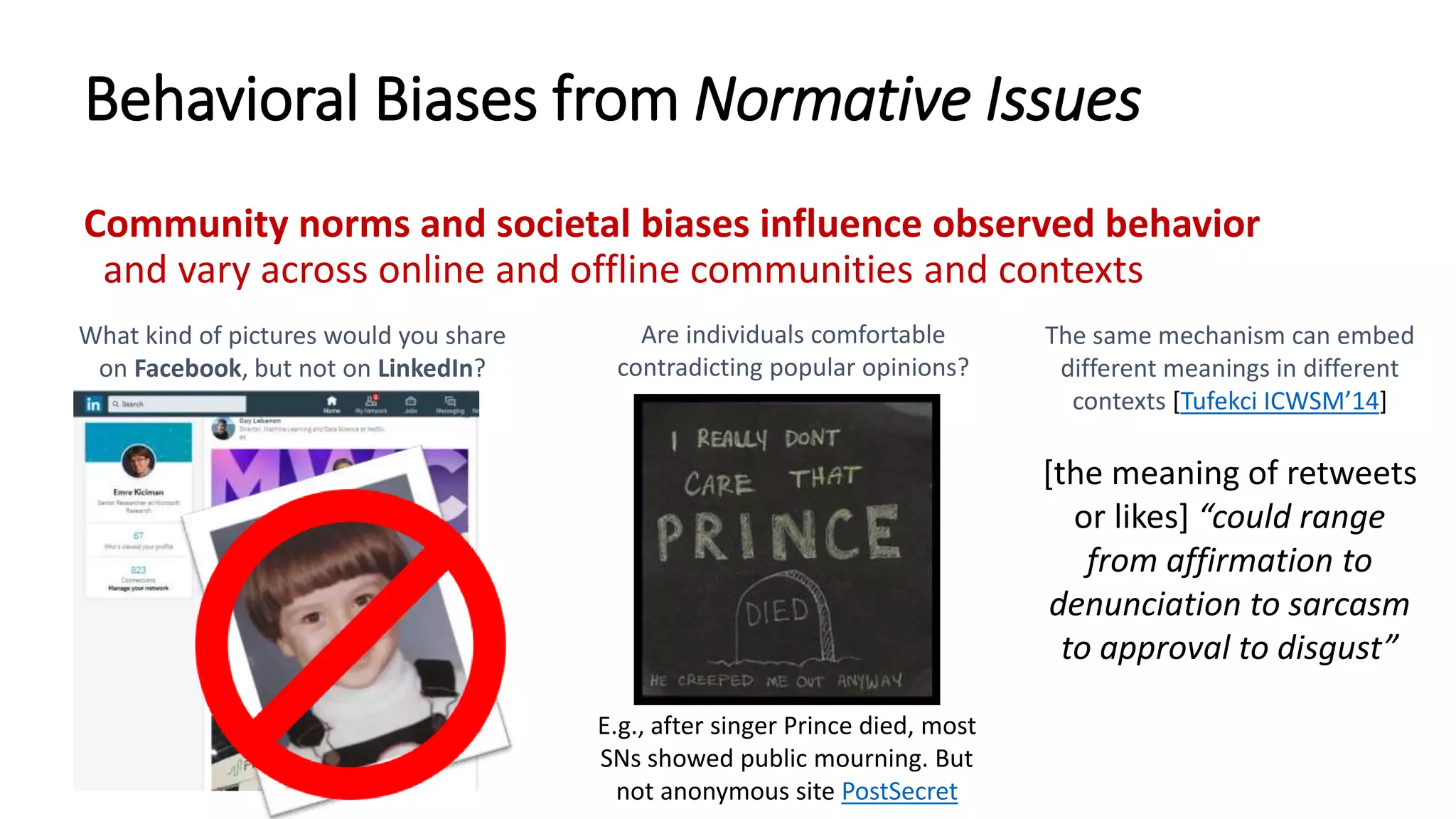 Behavioral Biases from Normative Issues
Community norms and societal biases influence observed behavior
and vary across online and offline communities and contexts
What kind of pictures would you share
on Facebook, but not on LinkedIn?
Are individuals comfortable
contradicting popular opinions?
E.g., after singer Prince died, most
SNs showed public mourning. But
not anonymous site PostSecret
The same mechanism can embed
different meanings in different
contexts [Tufekci ICWSM’14]
[the meaning of retweets
or likes] “could range
from affirmation to
denunciation to sarcasm
to approval to disgust”
 