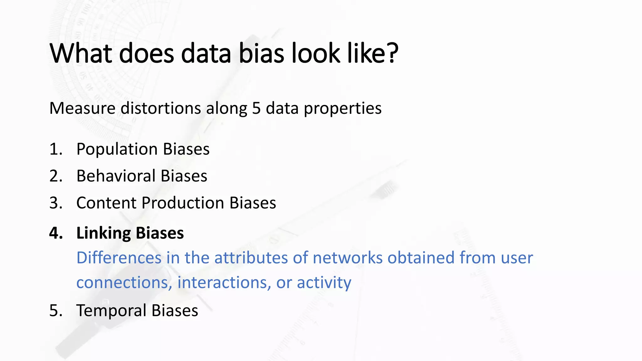 What does data bias look like?
Measure distortions along 5 data properties
1. Population Biases
2. Behavioral Biases
3. Content Production Biases
4. Linking Biases
Differences in the attributes of networks obtained from user
connections, interactions, or activity
5. Temporal Biases
 