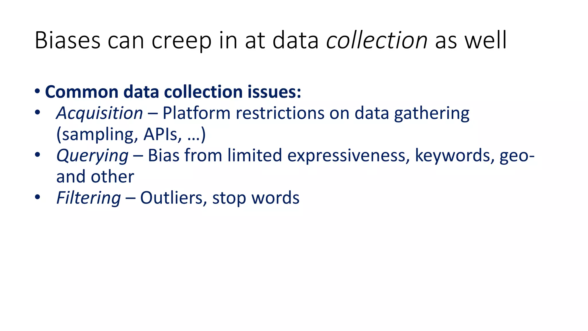 Biases can creep in at data collection as well
• Common data collection issues:
• Acquisition – Platform restrictions on data gathering
(sampling, APIs, …)
• Querying – Bias from limited expressiveness, keywords, geo-
and other
• Filtering – Outliers, stop words
 
