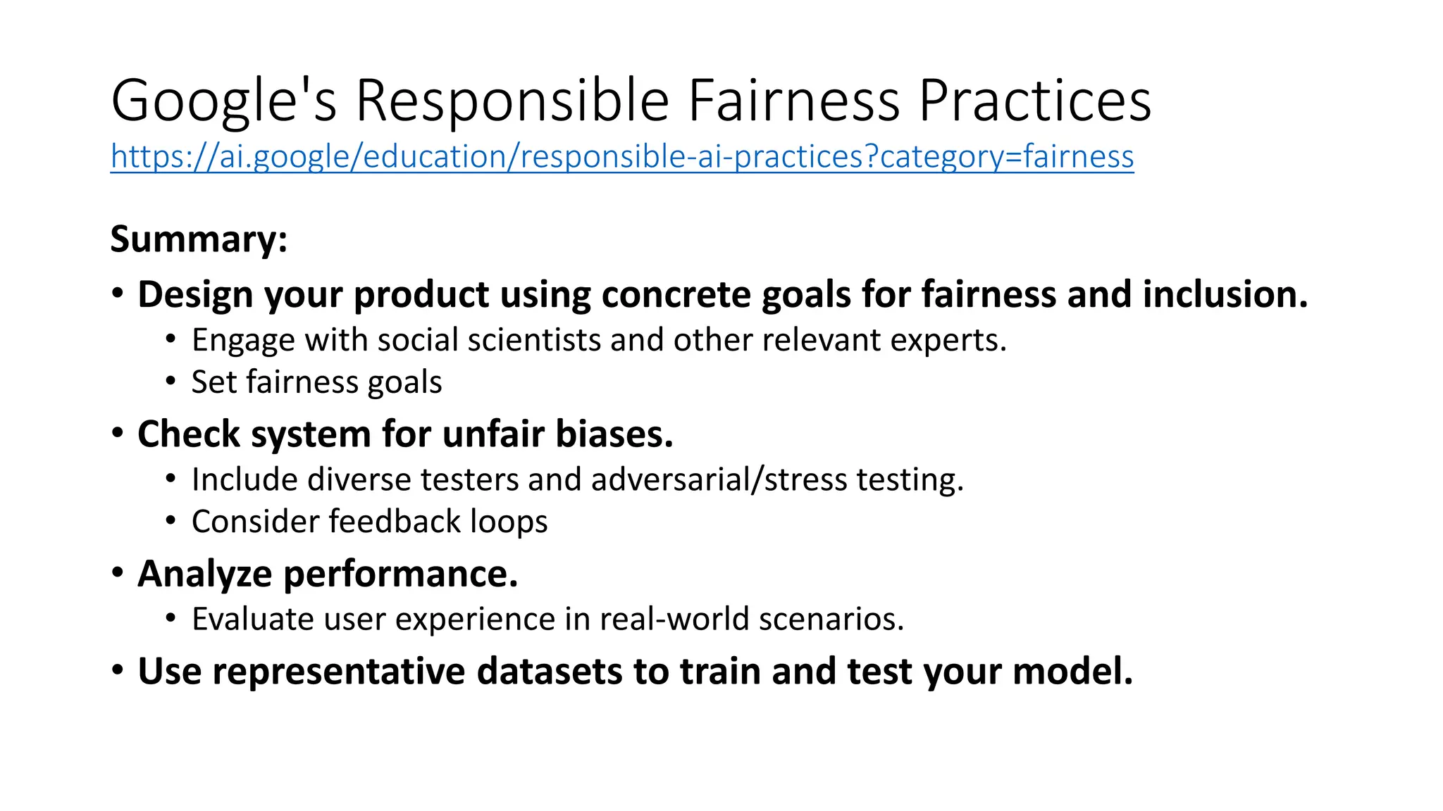 Google's Responsible Fairness Practices
https://ai.google/education/responsible-ai-practices?category=fairness
Summary:
• Design your product using concrete goals for fairness and inclusion.
• Engage with social scientists and other relevant experts.
• Set fairness goals
• Check system for unfair biases.
• Include diverse testers and adversarial/stress testing.
• Consider feedback loops
• Analyze performance.
• Evaluate user experience in real-world scenarios.
• Use representative datasets to train and test your model.
 
