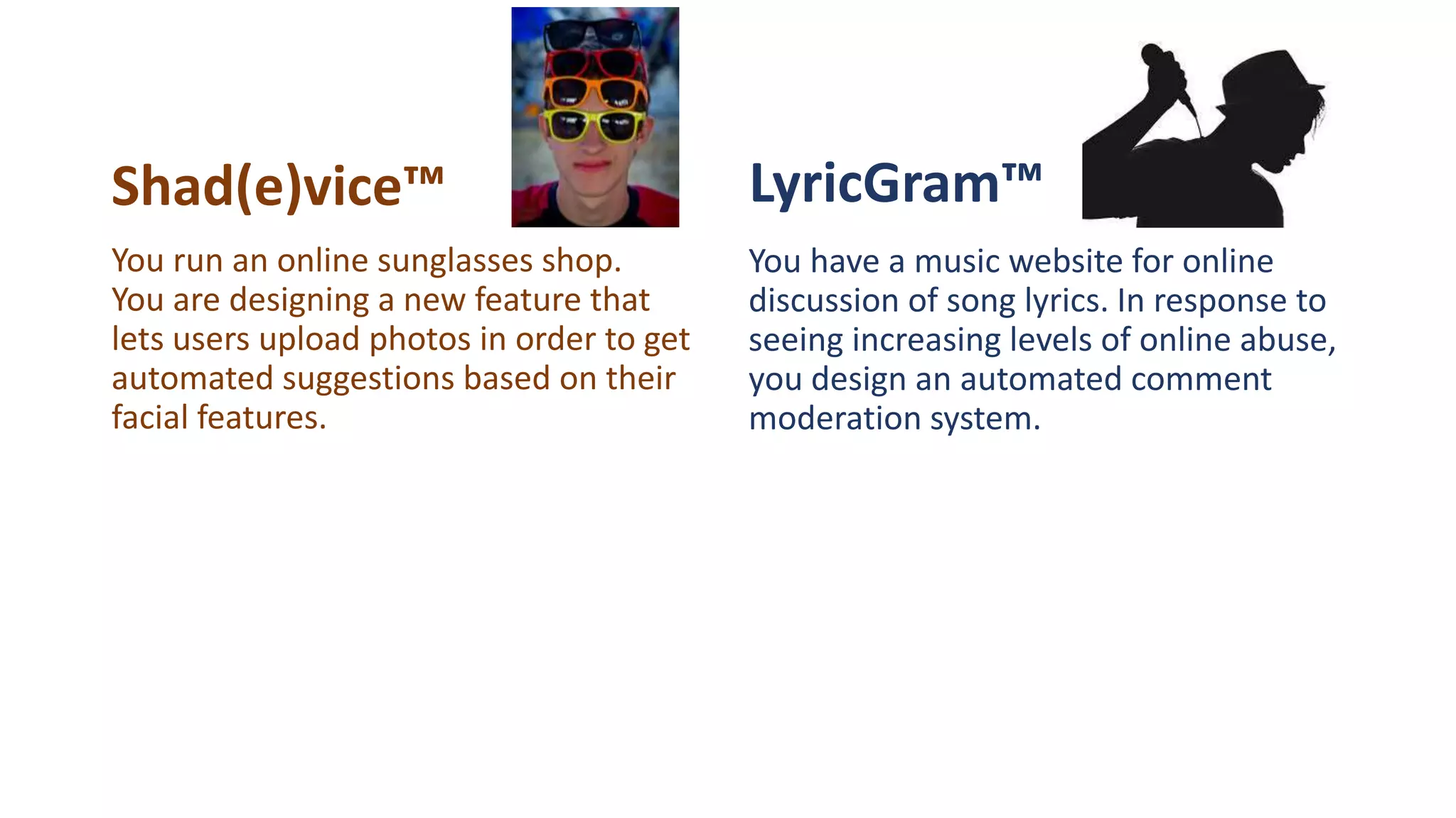 Shad(e)vice™ LyricGram™
You have a music website for online
discussion of song lyrics. In response to
seeing increasing levels of online abuse,
you design an automated comment
moderation system.
You run an online sunglasses shop.
You are designing a new feature that
lets users upload photos in order to get
automated suggestions based on their
facial features.
 