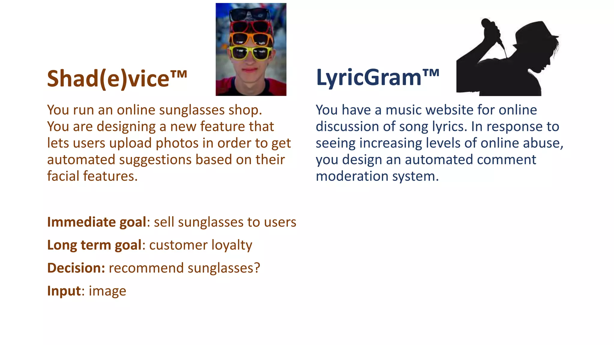 Shad(e)vice™ LyricGram™
You have a music website for online
discussion of song lyrics. In response to
seeing increasing levels of online abuse,
you design an automated comment
moderation system.
You run an online sunglasses shop.
You are designing a new feature that
lets users upload photos in order to get
automated suggestions based on their
facial features.
Immediate goal: sell sunglasses to users
Long term goal: customer loyalty
Decision: recommend sunglasses?
Input: image
 