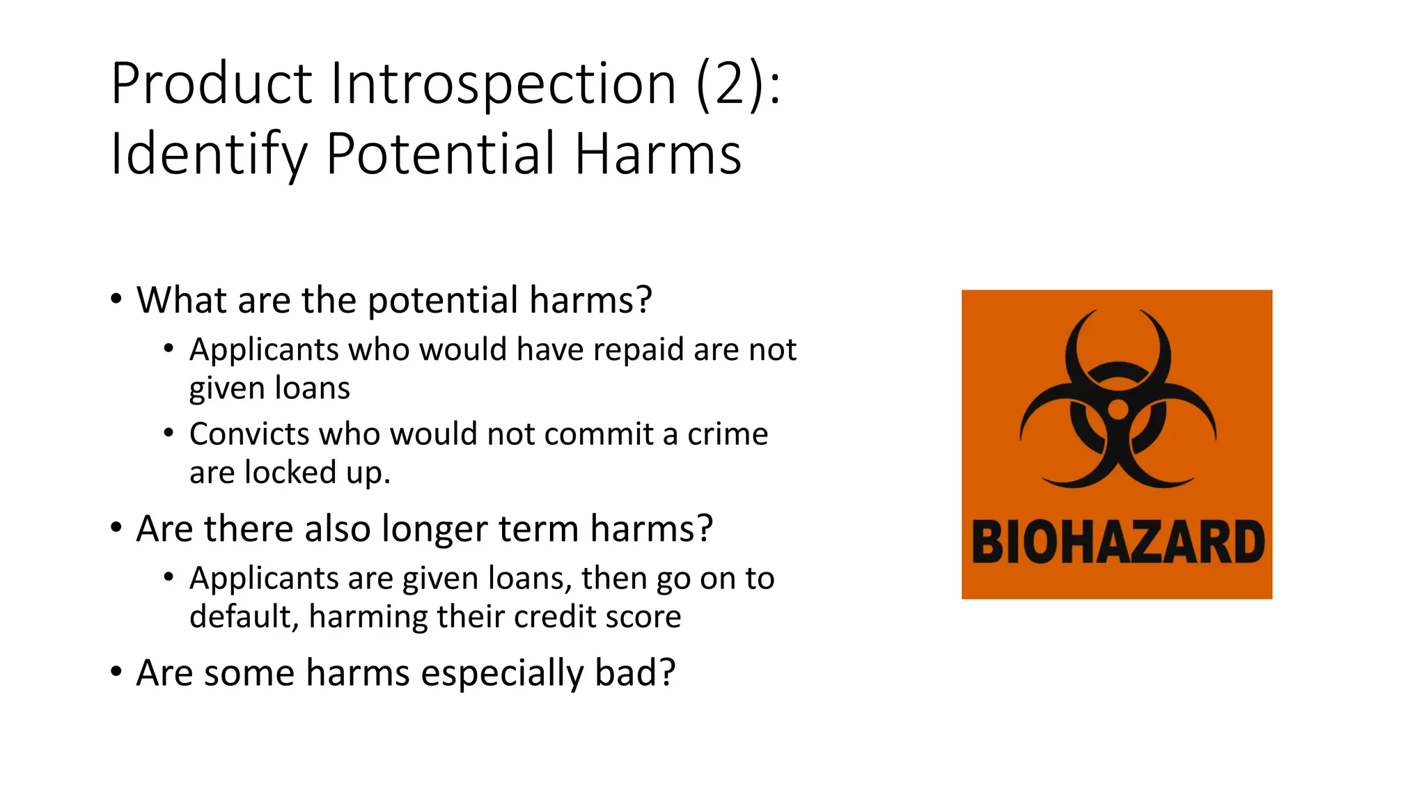 Product Introspection (2):
Identify Potential Harms
• What are the potential harms?
• Applicants who would have repaid are not
given loans
• Convicts who would not commit a crime
are locked up.
• Are there also longer term harms?
• Applicants are given loans, then go on to
default, harming their credit score
• Are some harms especially bad?
 