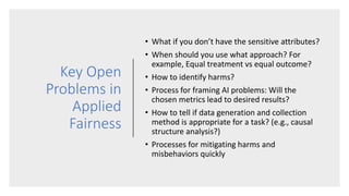 Key Open
Problems in
Applied
Fairness
• What if you don’t have the sensitive attributes?
• When should you use what approa...