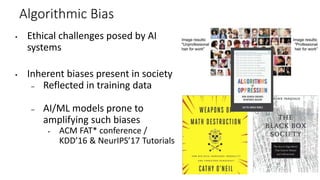Algorithmic Bias
▪ Ethical challenges posed by AI
systems
▪ Inherent biases present in society
– Reflected in training data
– AI/ML models prone to
amplifying such biases
▪ ACM FAT* conference /
KDD’16 & NeurIPS’17 Tutorials
 