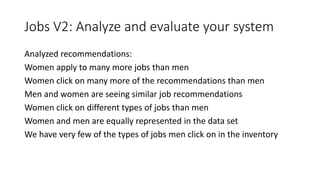 Jobs V2: Analyze and evaluate your system
Analyzed recommendations:
Women apply to many more jobs than men
Women click on ...