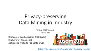Privacy-preserving
Data Mining in Industry
WSDM 2019 Tutorial
February 2019
Krishnaram Kenthapadi (AI @ LinkedIn)
Ilya Mironov (Google AI)
Abhradeep Thakurta (UC Santa Cruz)
https://sites.google.com/view/wsdm19-privacy-tutorial
 