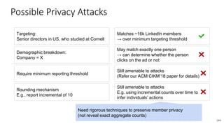 Possible Privacy Attacks
144
Targeting:
Senior directors in US, who studied at Cornell
Matches ~16k LinkedIn members
→ over minimum targeting threshold
Demographic breakdown:
Company = X
May match exactly one person
→ can determine whether the person
clicks on the ad or not
Require minimum reporting threshold
Still amenable to attacks
(Refer our ACM CIKM’18 paper for details)
Rounding mechanism
E.g., report incremental of 10
Still amenable to attacks
E.g. using incremental counts over time to
infer individuals’ actions
Need rigorous techniques to preserve member privacy
(not reveal exact aggregate counts)
 