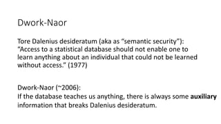 Dwork-Naor
Tore Dalenius desideratum (aka as “semantic security”):
“Access to a statistical database should not enable one to
learn anything about an individual that could not be learned
without access.” (1977)
Dwork-Naor (~2006):
If the database teaches us anything, there is always some auxiliary
information that breaks Dalenius desideratum.
 