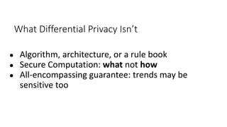 What Differential Privacy Isn’t
● Algorithm, architecture, or a rule book
● Secure Computation: what not how
● All-encompassing guarantee: trends may be
sensitive too
 