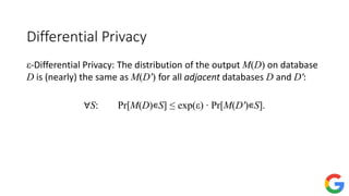 Differential Privacy
ε-Differential Privacy: The distribution of the output M(D) on database
D is (nearly) the same as M(D′) for all adjacent databases D and D′:
∀S: Pr[M(D)∊S] ≤ exp(ε) ∙ Pr[M(D′)∊S].
 
