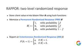 RAPPOR: two-level randomized response
● Store client value v into bloom filter B using hash functions
● Memoize a Permanent Randomized Response (PRR) B′
● Report an Instantaneous Randomized Response (IRR) S
 