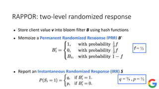 RAPPOR: two-level randomized response
● Store client value v into bloom filter B using hash functions
● Memoize a Permanent Randomized Response (PRR) B′
● Report an Instantaneous Randomized Response (IRR) S
f = ½
q = ¾ , p = ½
 