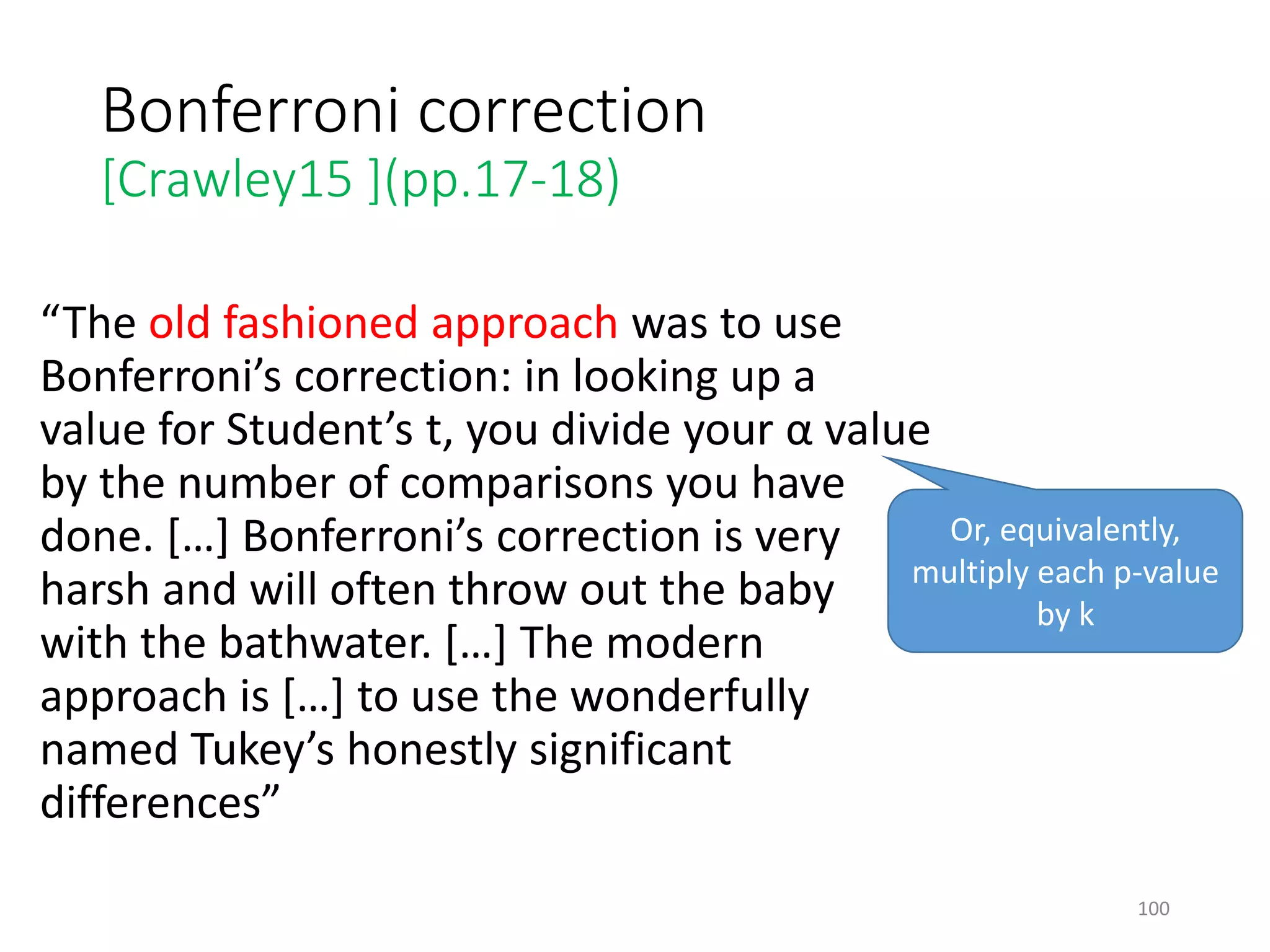 Bonferroni correction
[Crawley15 ](pp.17-18)
“The old fashioned approach was to use
Bonferroni’s correction: in looking up a
value for Student’s t, you divide your α value
by the number of comparisons you have
done. […] Bonferroni’s correction is very
harsh and will often throw out the baby
with the bathwater. […] The modern
approach is […] to use the wonderfully
named Tukey’s honestly significant
differences”
Or, equivalently,
multiply each p-value
by k
100
 