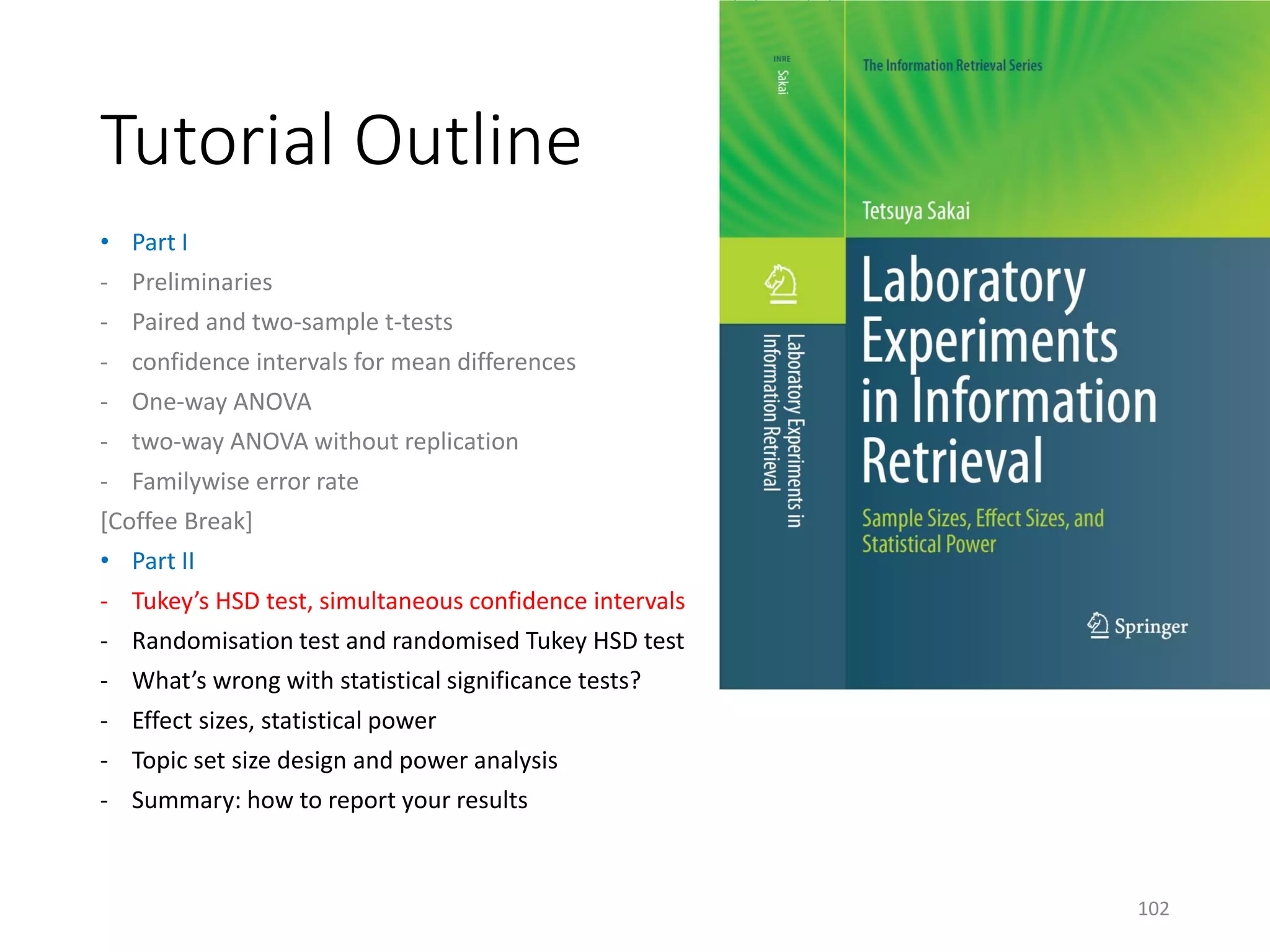 Tutorial Outline
• Part I
- Preliminaries
- Paired and two-sample t-tests
- confidence intervals for mean differences
- One-way ANOVA
- two-way ANOVA without replication
- Familywise error rate
[Coffee Break]
• Part II
- Tukey’s HSD test, simultaneous confidence intervals
- Randomisation test and randomised Tukey HSD test
- What’s wrong with statistical significance tests?
- Effect sizes, statistical power
- Topic set size design and power analysis
- Summary: how to report your results
102
 
