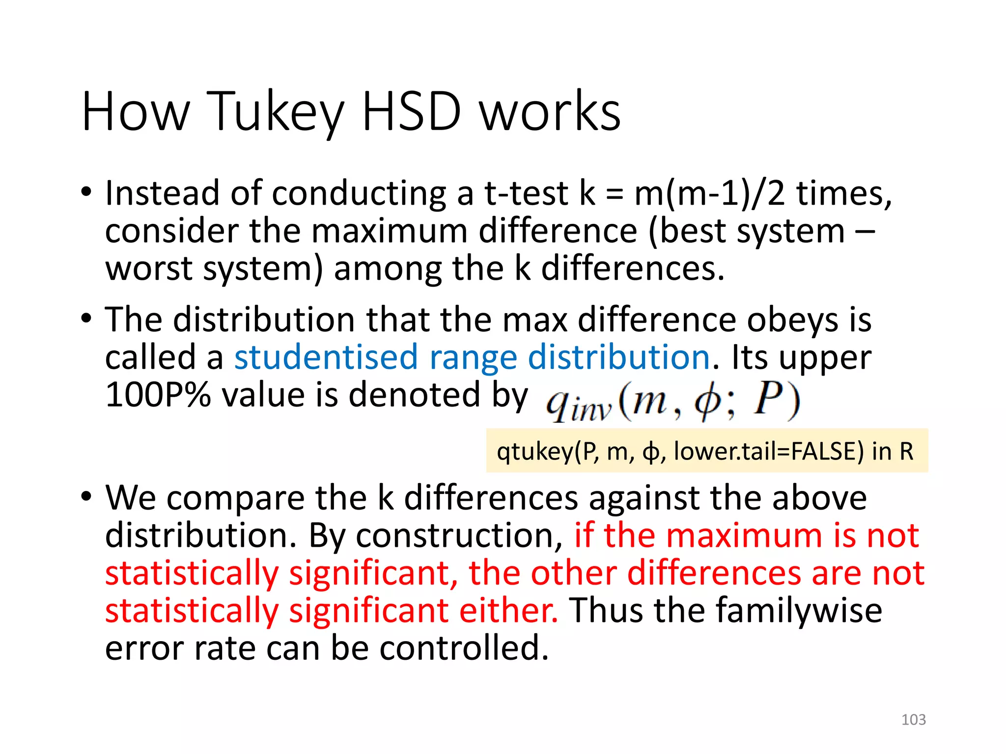 • Instead of conducting a t-test k = m(m-1)/2 times,
consider the maximum difference (best system –
worst system) among the k differences.
• The distribution that the max difference obeys is
called a studentised range distribution. Its upper
100P% value is denoted by
• We compare the k differences against the above
distribution. By construction, if the maximum is not
statistically significant, the other differences are not
statistically significant either. Thus the familywise
error rate can be controlled.
How Tukey HSD works
qtukey(P, m, φ, lower.tail=FALSE) in R
103
 