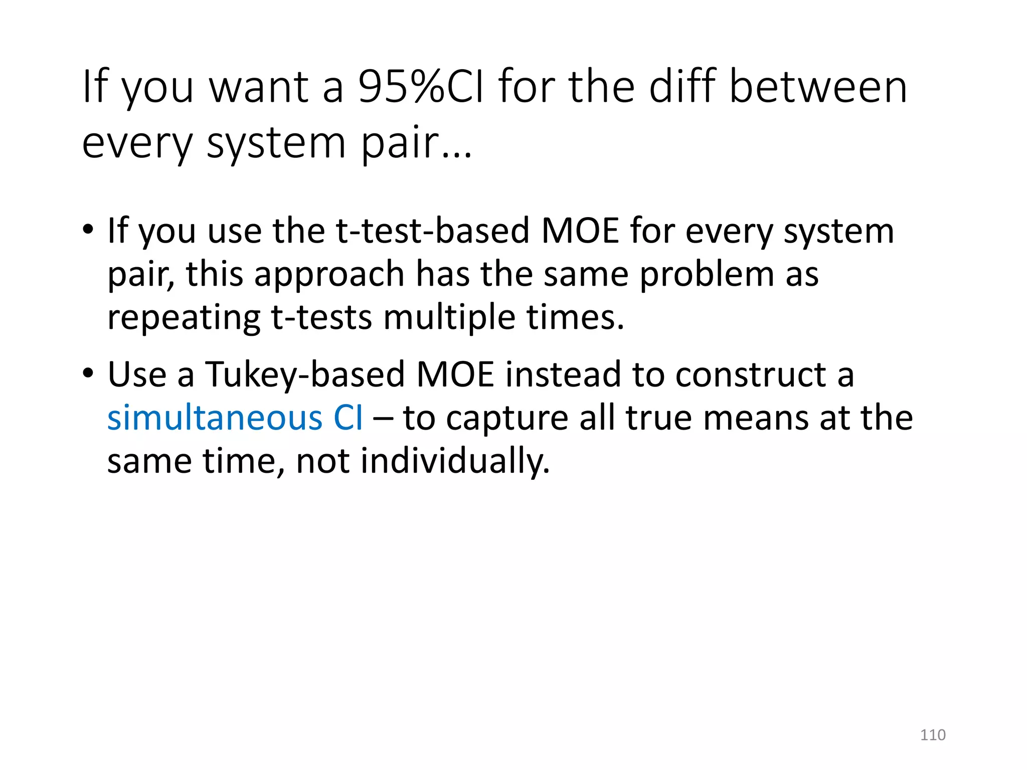 If you want a 95%CI for the diff between
every system pair…
• If you use the t-test-based MOE for every system
pair, this approach has the same problem as
repeating t-tests multiple times.
• Use a Tukey-based MOE instead to construct a
simultaneous CI – to capture all true means at the
same time, not individually.
110
 