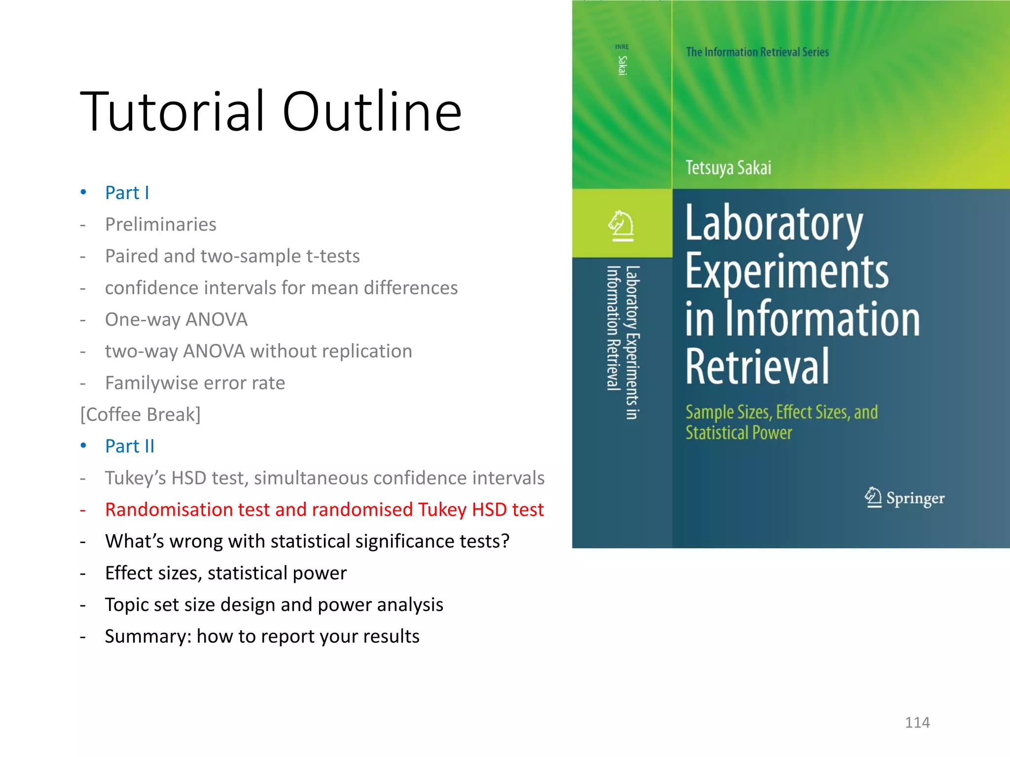 Tutorial Outline
• Part I
- Preliminaries
- Paired and two-sample t-tests
- confidence intervals for mean differences
- One-way ANOVA
- two-way ANOVA without replication
- Familywise error rate
[Coffee Break]
• Part II
- Tukey’s HSD test, simultaneous confidence intervals
- Randomisation test and randomised Tukey HSD test
- What’s wrong with statistical significance tests?
- Effect sizes, statistical power
- Topic set size design and power analysis
- Summary: how to report your results
114
 