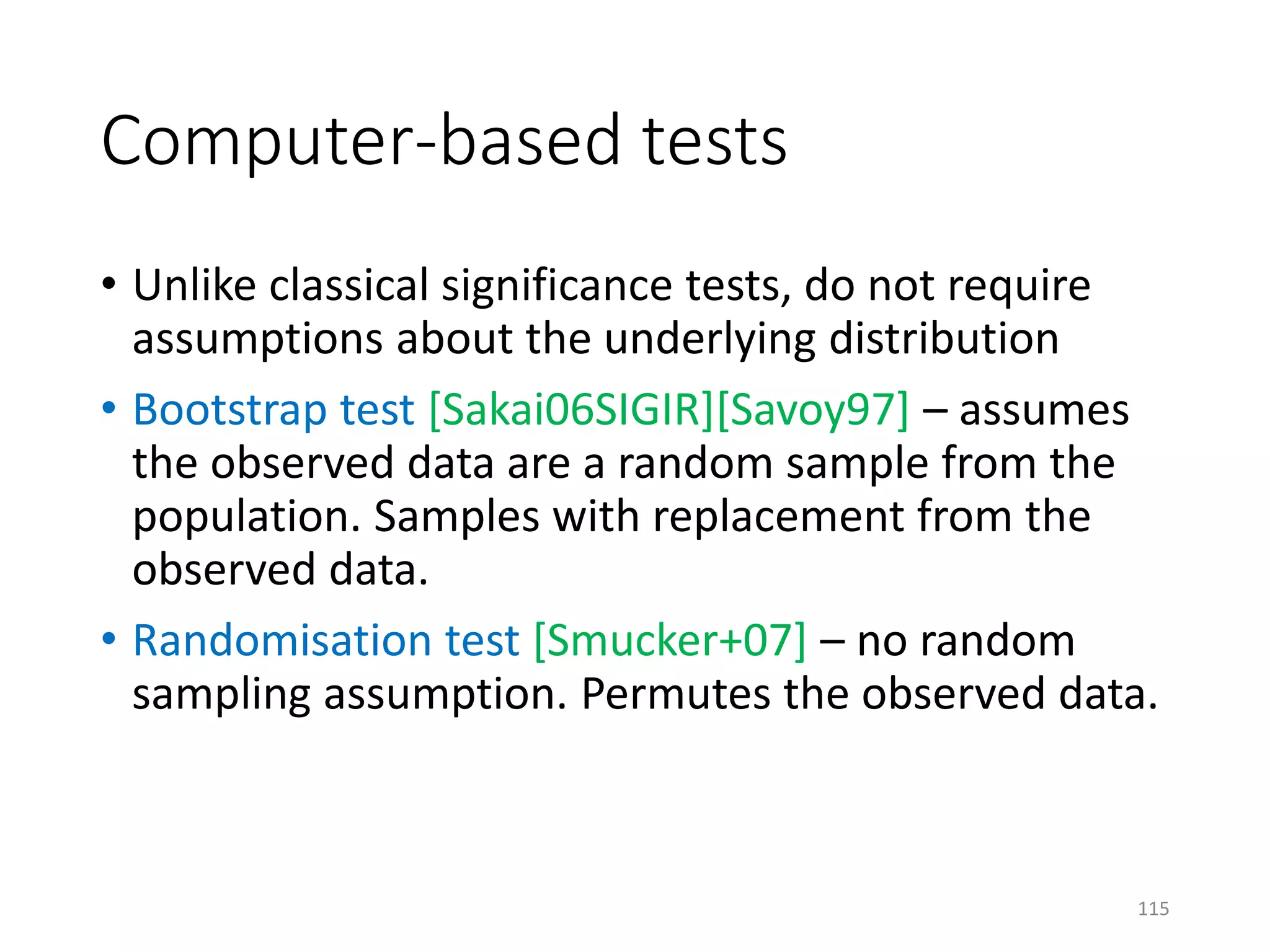 Computer-based tests
• Unlike classical significance tests, do not require
assumptions about the underlying distribution
• Bootstrap test [Sakai06SIGIR][Savoy97] – assumes
the observed data are a random sample from the
population. Samples with replacement from the
observed data.
• Randomisation test [Smucker+07] – no random
sampling assumption. Permutes the observed data.
115
 