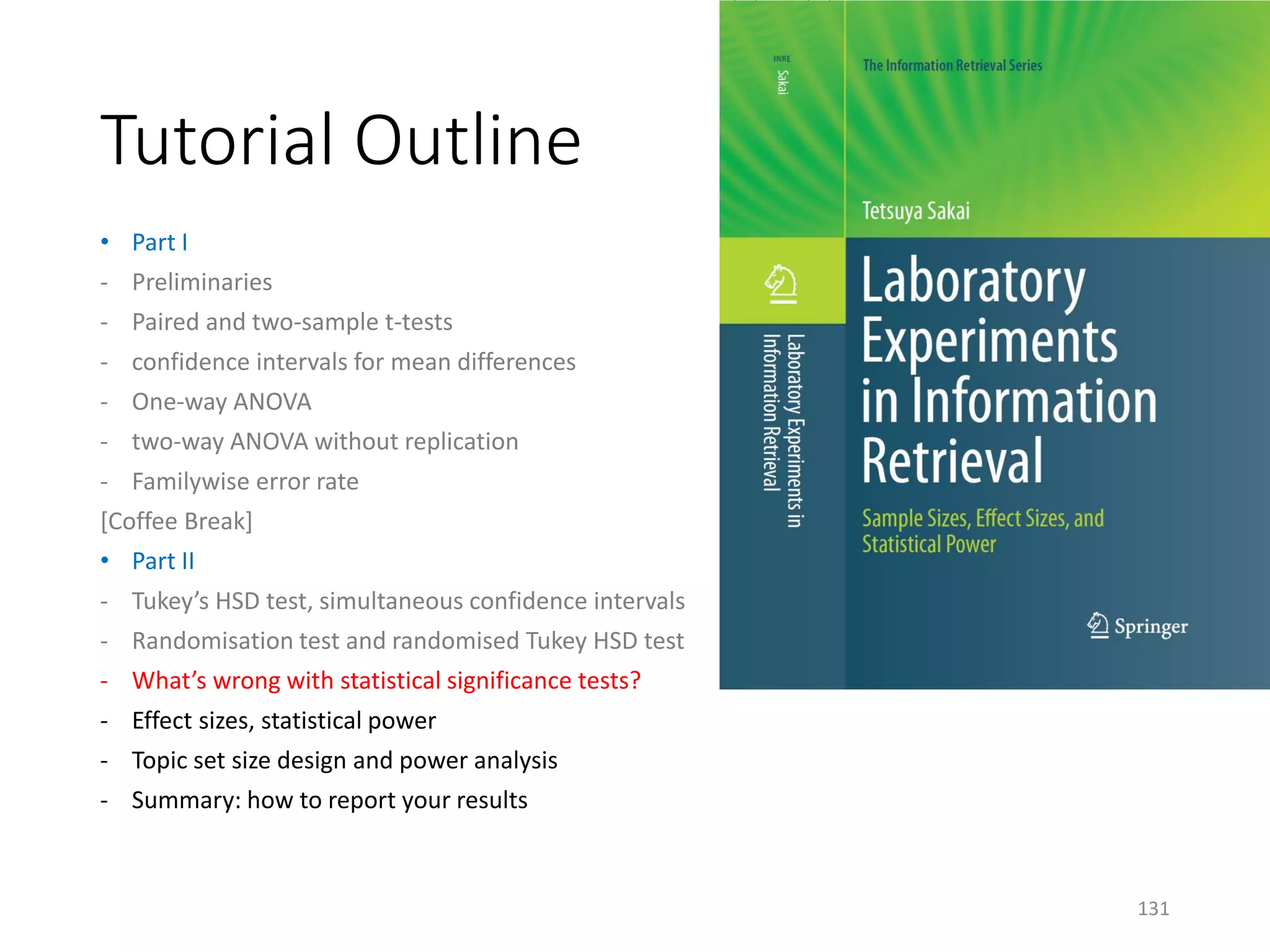 Tutorial Outline
• Part I
- Preliminaries
- Paired and two-sample t-tests
- confidence intervals for mean differences
- One-way ANOVA
- two-way ANOVA without replication
- Familywise error rate
[Coffee Break]
• Part II
- Tukey’s HSD test, simultaneous confidence intervals
- Randomisation test and randomised Tukey HSD test
- What’s wrong with statistical significance tests?
- Effect sizes, statistical power
- Topic set size design and power analysis
- Summary: how to report your results
131
 