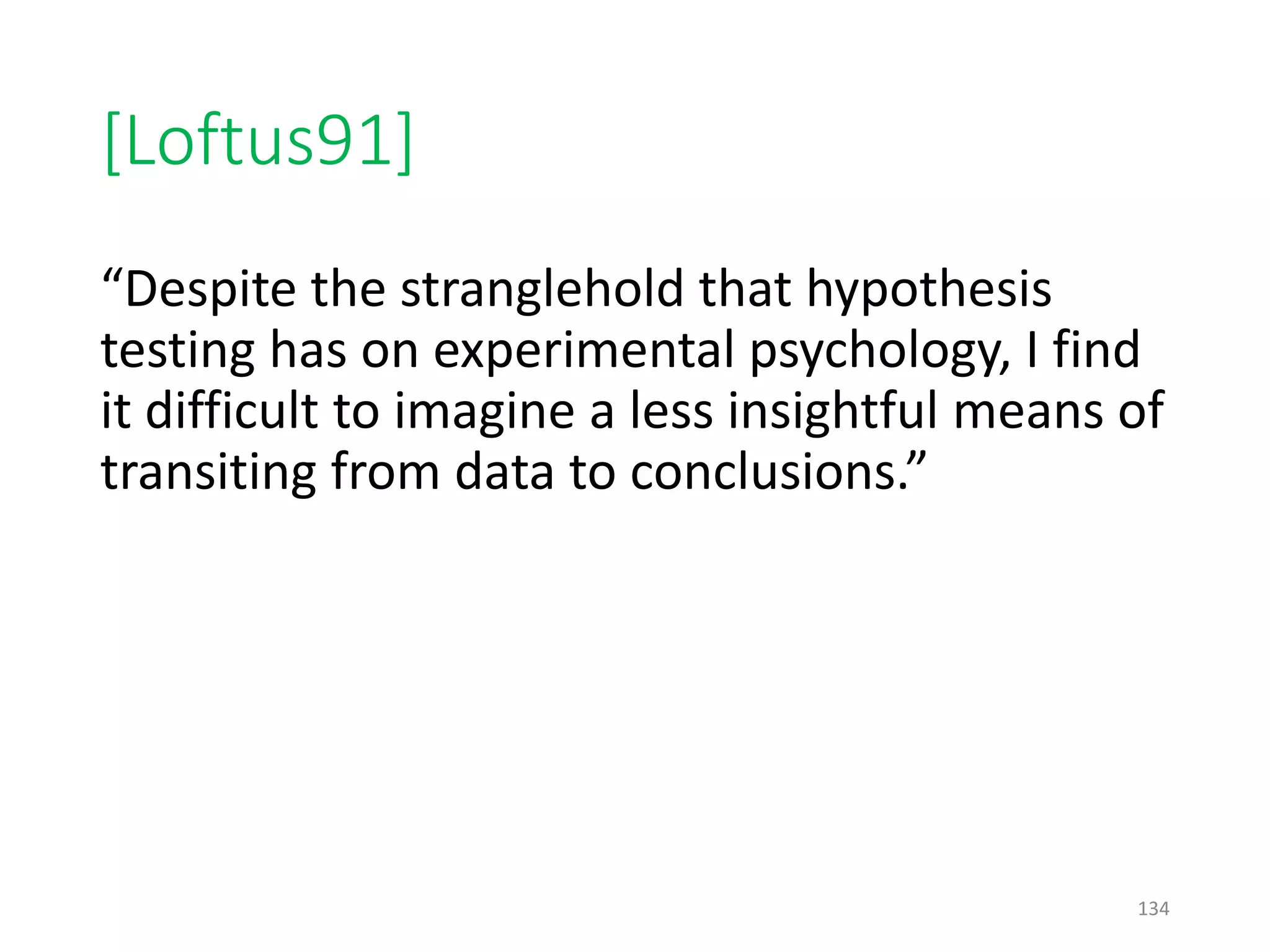 [Loftus91]
“Despite the stranglehold that hypothesis
testing has on experimental psychology, I find
it difficult to imagine a less insightful means of
transiting from data to conclusions.”
134
 