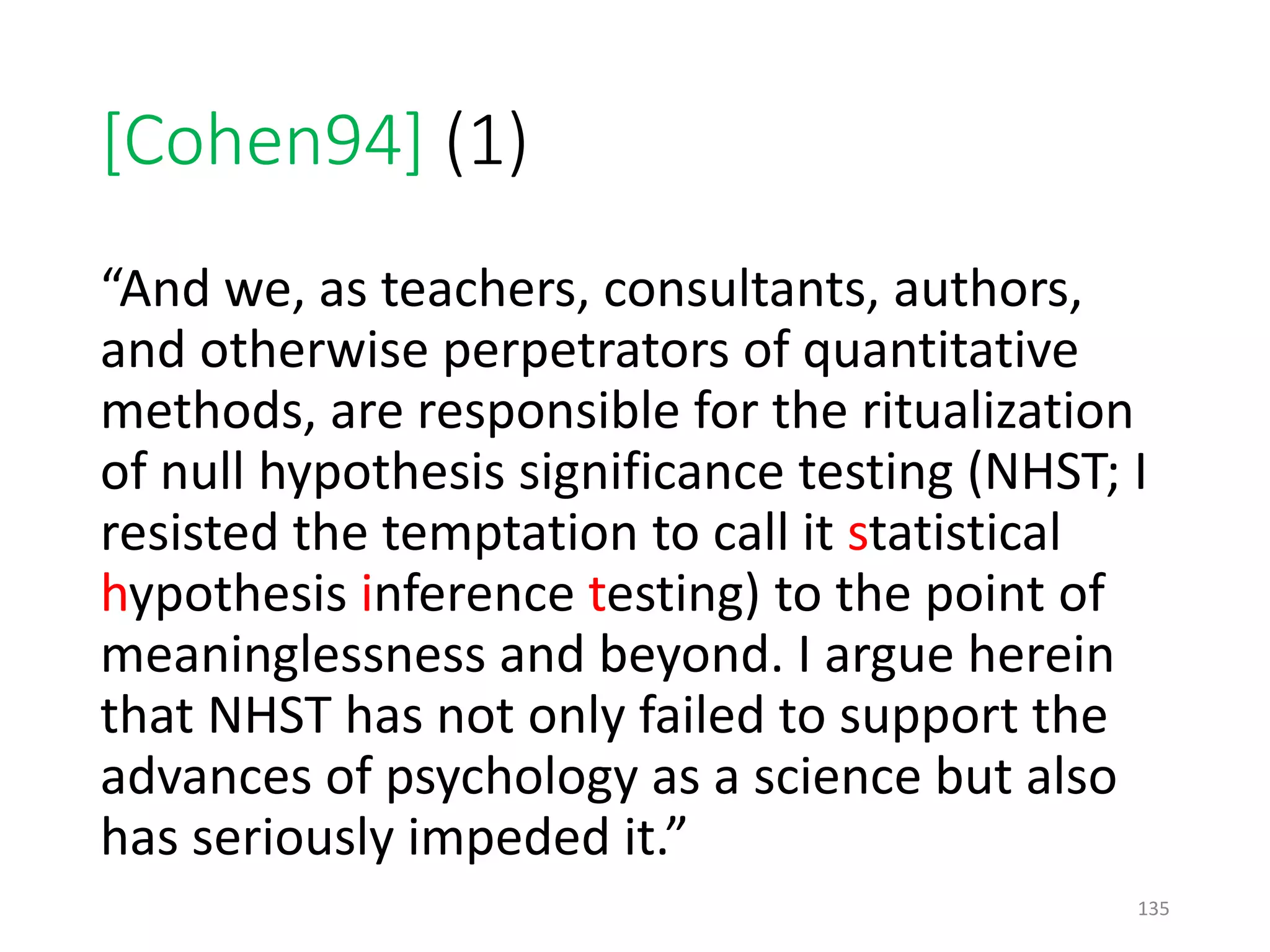 [Cohen94] (1)
“And we, as teachers, consultants, authors,
and otherwise perpetrators of quantitative
methods, are responsible for the ritualization
of null hypothesis significance testing (NHST; I
resisted the temptation to call it statistical
hypothesis inference testing) to the point of
meaninglessness and beyond. I argue herein
that NHST has not only failed to support the
advances of psychology as a science but also
has seriously impeded it.”
135
 