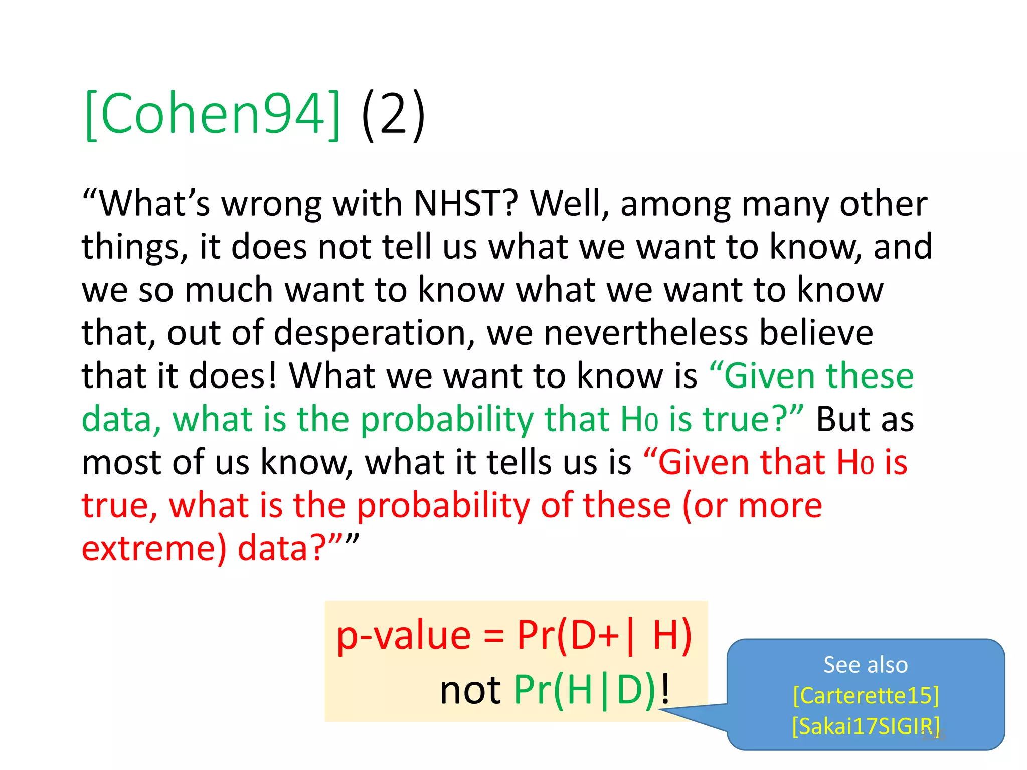 [Cohen94] (2)
“What’s wrong with NHST? Well, among many other
things, it does not tell us what we want to know, and
we so much want to know what we want to know
that, out of desperation, we nevertheless believe
that it does! What we want to know is “Given these
data, what is the probability that H0 is true?” But as
most of us know, what it tells us is “Given that H0 is
true, what is the probability of these (or more
extreme) data?””
p-value = Pr(D+| H)
not Pr(H|D)!
See also
[Carterette15]
[Sakai17SIGIR]136
 
