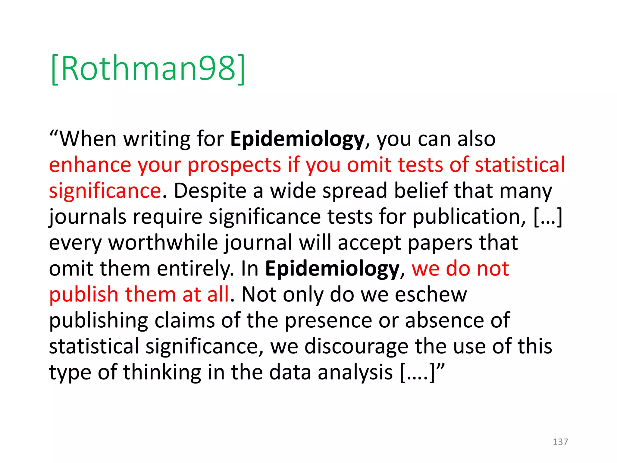 [Rothman98]
“When writing for Epidemiology, you can also
enhance your prospects if you omit tests of statistical
significance. Despite a wide spread belief that many
journals require significance tests for publication, […]
every worthwhile journal will accept papers that
omit them entirely. In Epidemiology, we do not
publish them at all. Not only do we eschew
publishing claims of the presence or absence of
statistical significance, we discourage the use of this
type of thinking in the data analysis [….]”
137
 