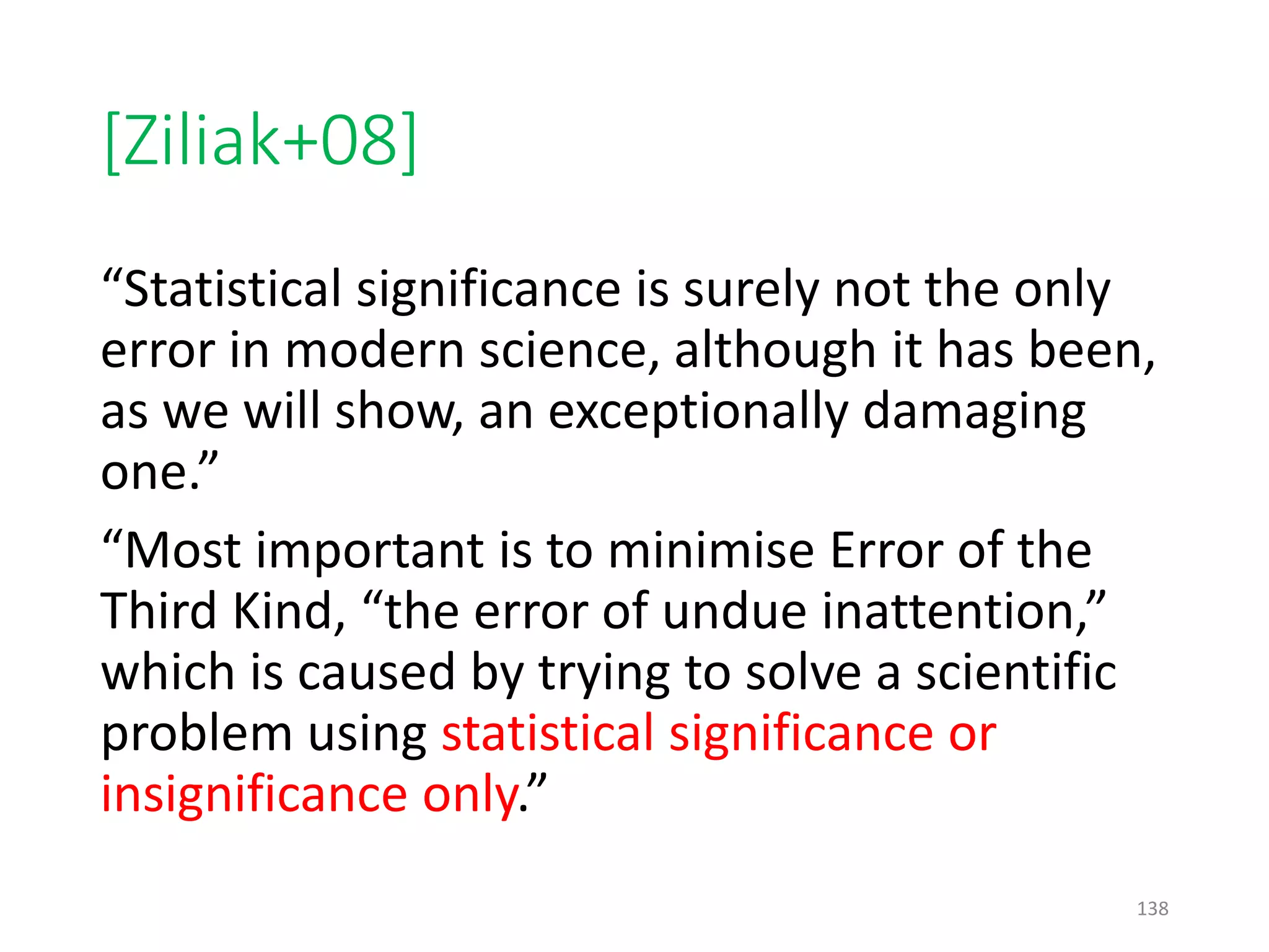 [Ziliak+08]
“Statistical significance is surely not the only
error in modern science, although it has been,
as we will show, an exceptionally damaging
one.”
“Most important is to minimise Error of the
Third Kind, “the error of undue inattention,”
which is caused by trying to solve a scientific
problem using statistical significance or
insignificance only.”
138
 