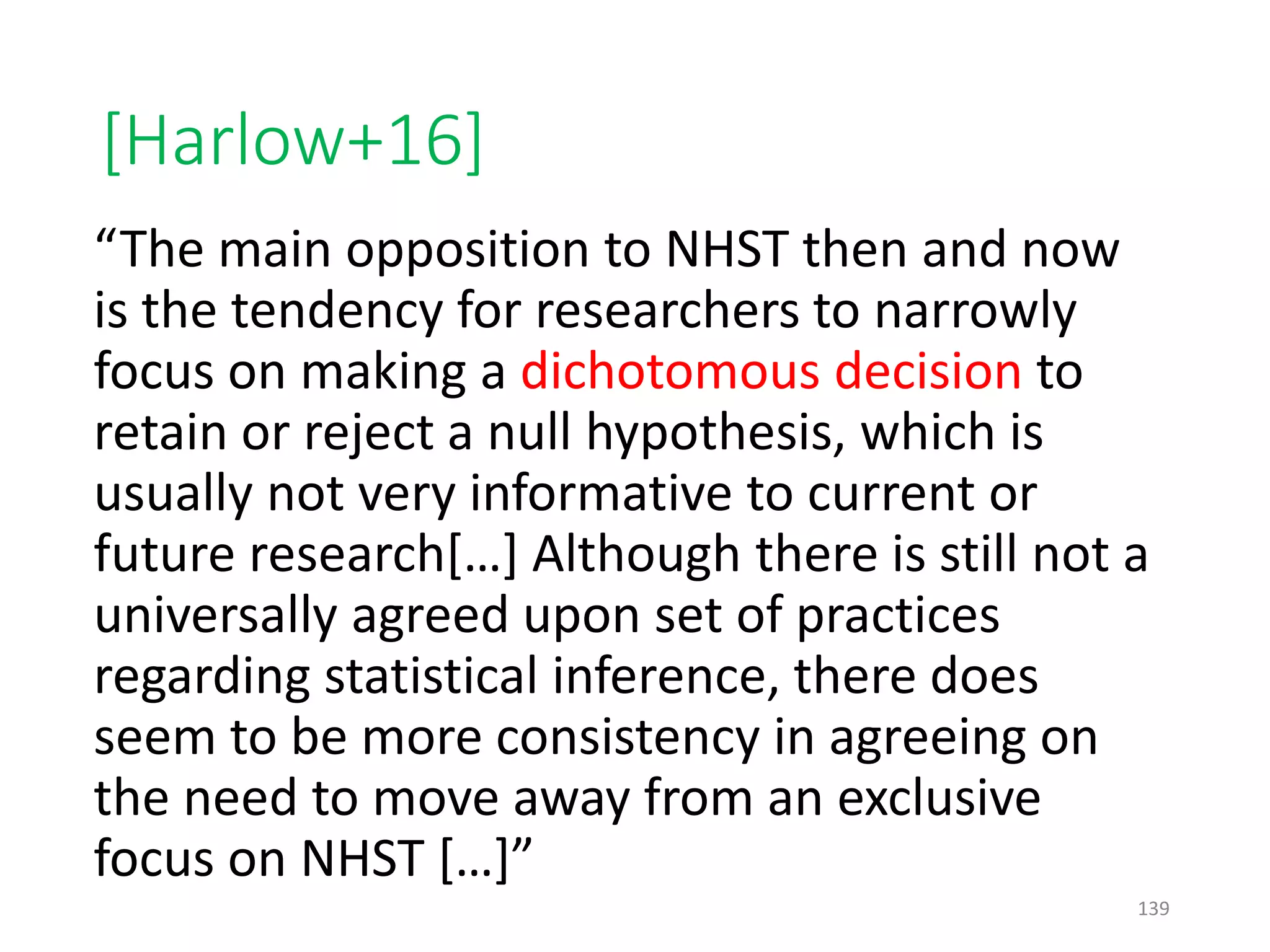 [Harlow+16]
“The main opposition to NHST then and now
is the tendency for researchers to narrowly
focus on making a dichotomous decision to
retain or reject a null hypothesis, which is
usually not very informative to current or
future research[…] Although there is still not a
universally agreed upon set of practices
regarding statistical inference, there does
seem to be more consistency in agreeing on
the need to move away from an exclusive
focus on NHST […]”
139
 