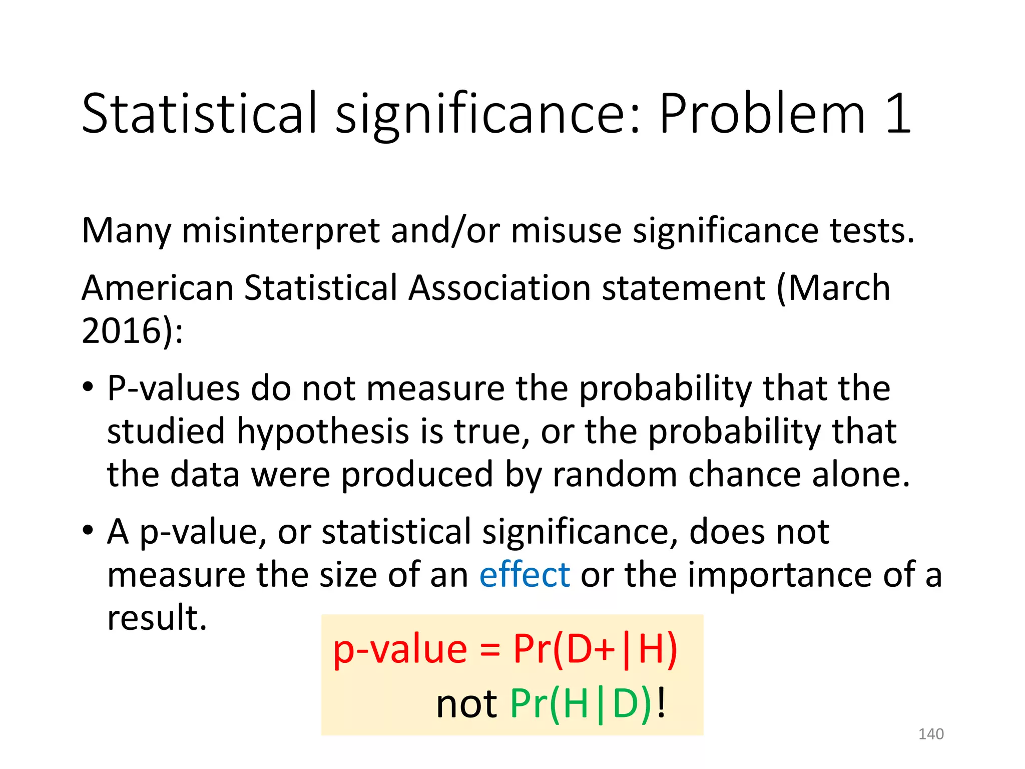 Statistical significance: Problem 1
Many misinterpret and/or misuse significance tests.
American Statistical Association statement (March
2016):
• P-values do not measure the probability that the
studied hypothesis is true, or the probability that
the data were produced by random chance alone.
• A p-value, or statistical significance, does not
measure the size of an effect or the importance of a
result.
p-value = Pr(D+|H)
not Pr(H|D)! 140
 