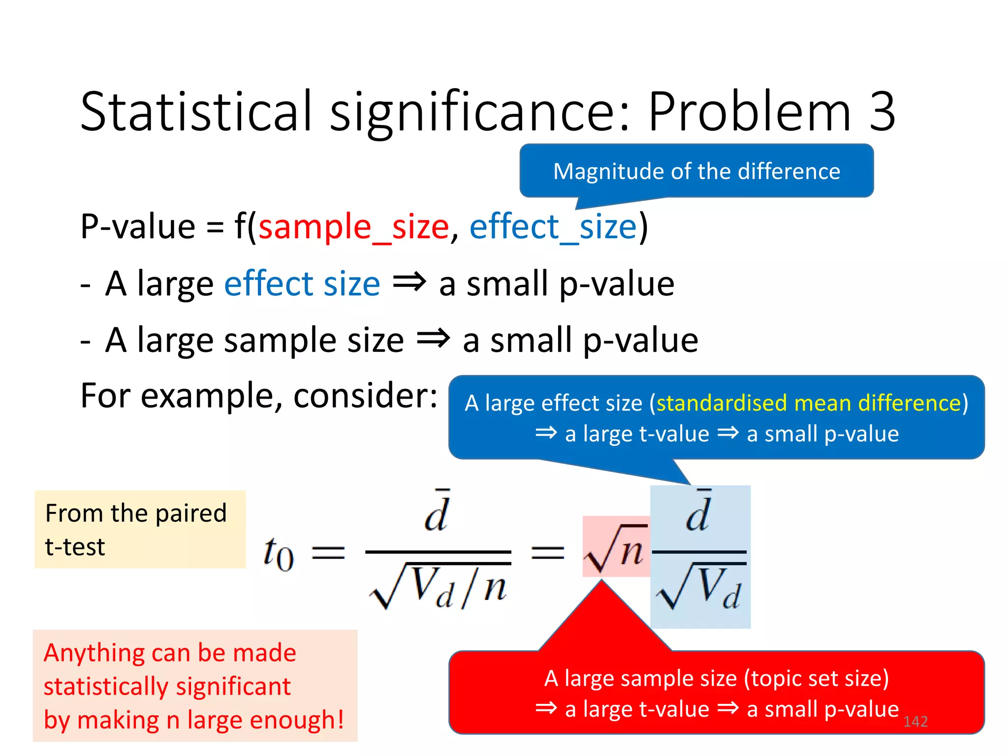 Statistical significance: Problem 3
P-value = f(sample_size, effect_size)
- A large effect size ⇒ a small p-value
- A large sample size ⇒ a small p-value
For example, consider:
From the paired
t-test
Magnitude of the difference
A large effect size (standardised mean difference)
⇒ a large t-value ⇒ a small p-value
A large sample size (topic set size)
⇒ a large t-value ⇒ a small p-value
Anything can be made
statistically significant
by making n large enough! 142
 