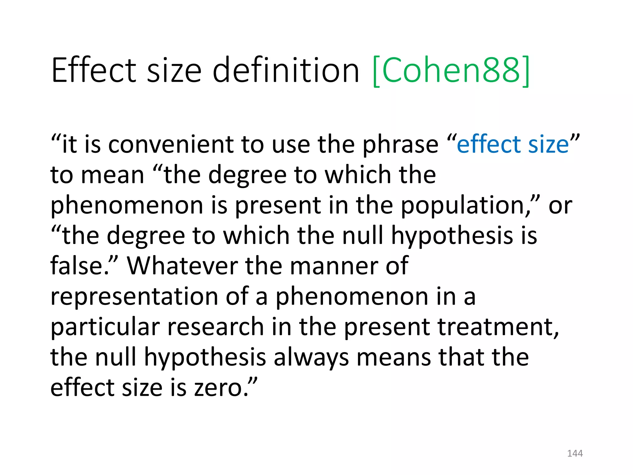 Effect size definition [Cohen88]
“it is convenient to use the phrase “effect size”
to mean “the degree to which the
phenomenon is present in the population,” or
“the degree to which the null hypothesis is
false.” Whatever the manner of
representation of a phenomenon in a
particular research in the present treatment,
the null hypothesis always means that the
effect size is zero.”
144
 