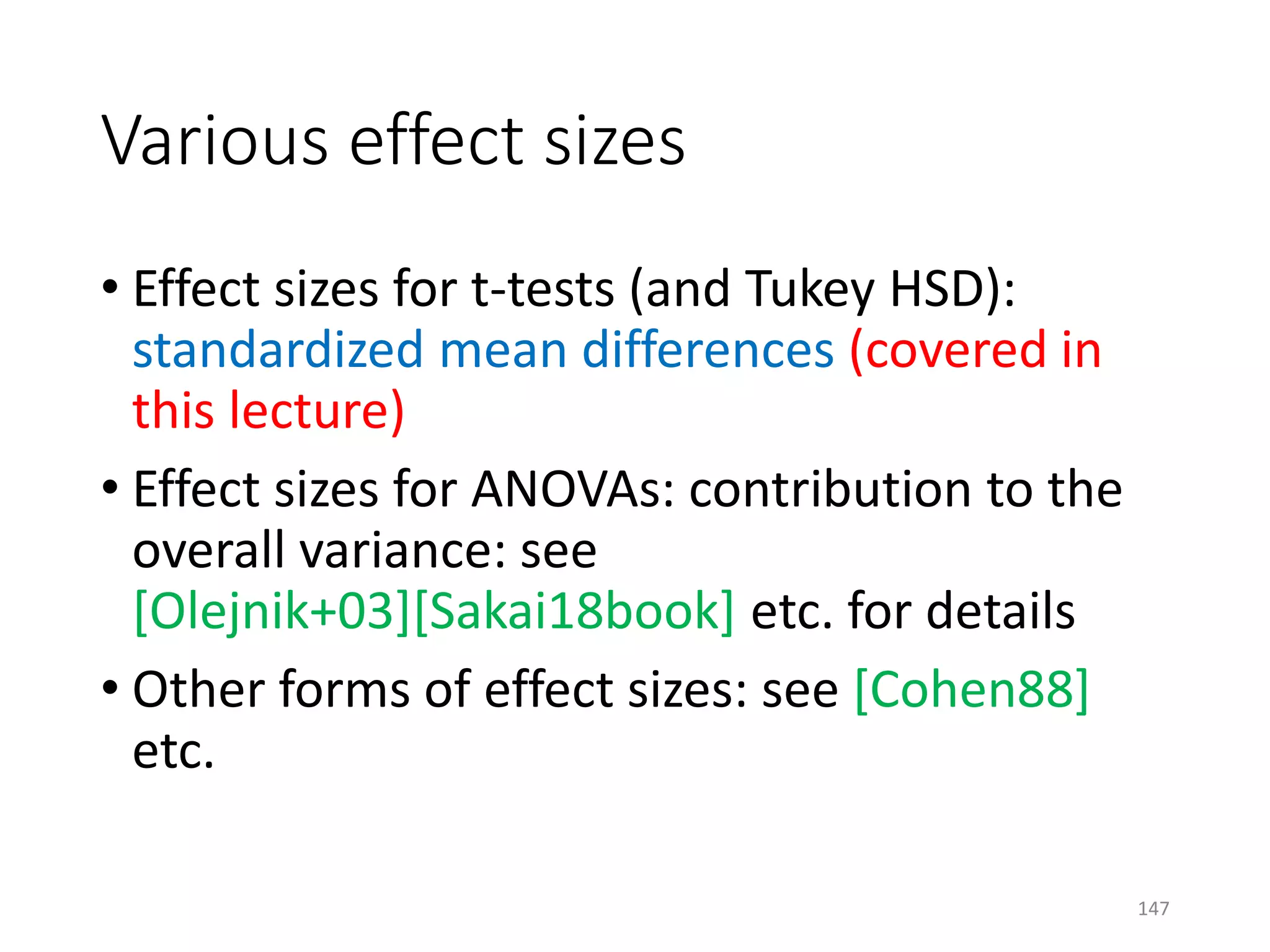 Various effect sizes
• Effect sizes for t-tests (and Tukey HSD):
standardized mean differences (covered in
this lecture)
• Effect sizes for ANOVAs: contribution to the
overall variance: see
[Olejnik+03][Sakai18book] etc. for details
• Other forms of effect sizes: see [Cohen88]
etc.
147
 