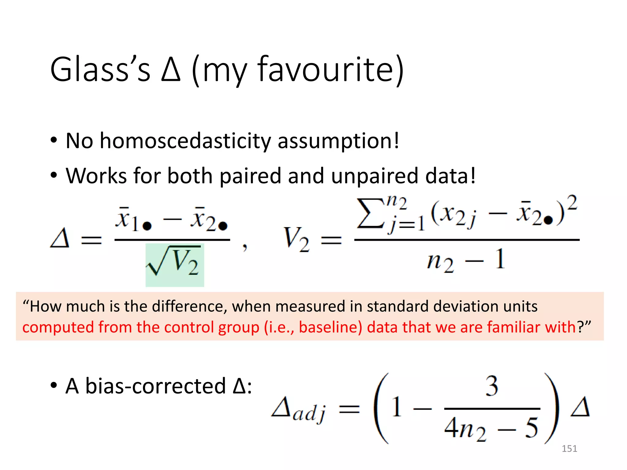 Glass’s Δ (my favourite)
• No homoscedasticity assumption!
• Works for both paired and unpaired data!
• A bias-corrected Δ:
“How much is the difference, when measured in standard deviation units
computed from the control group (i.e., baseline) data that we are familiar with?”
151
 