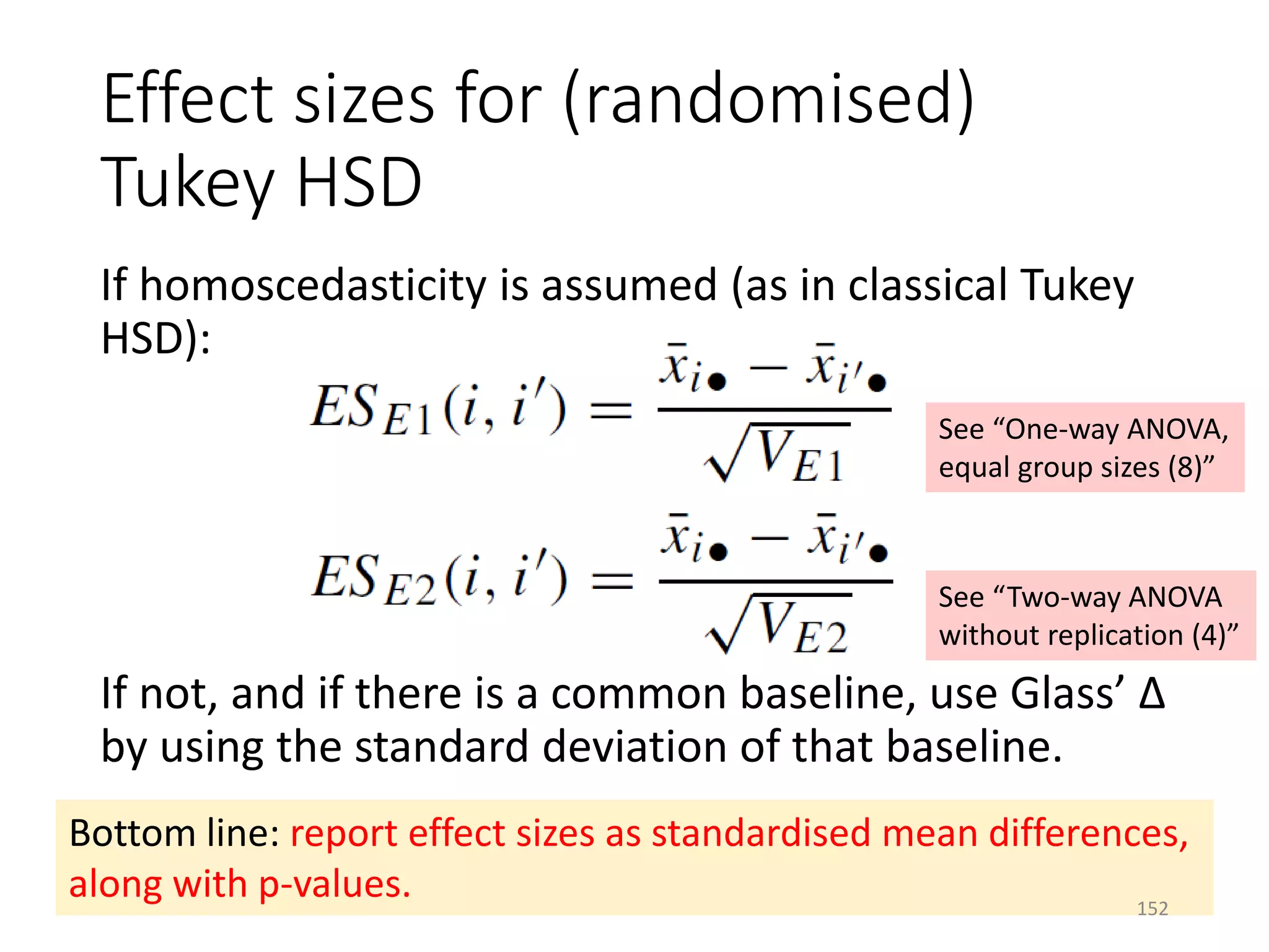 Effect sizes for (randomised)
Tukey HSD
If homoscedasticity is assumed (as in classical Tukey
HSD):
If not, and if there is a common baseline, use Glass’ Δ
by using the standard deviation of that baseline.
Bottom line: report effect sizes as standardised mean differences,
along with p-values.
See “One-way ANOVA,
equal group sizes (8)”
See “Two-way ANOVA
without replication (4)”
152
 