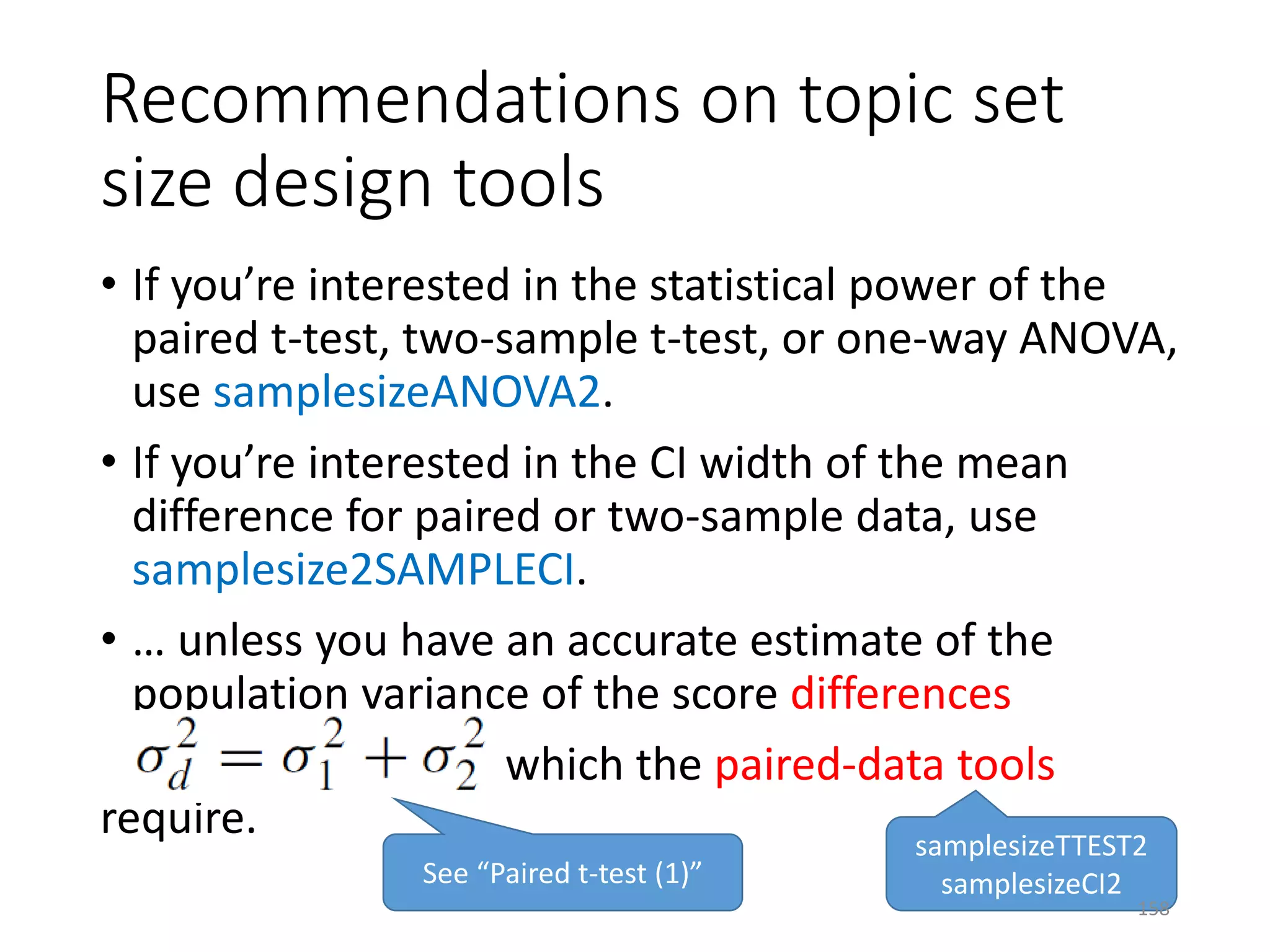 • If you’re interested in the statistical power of the
paired t-test, two-sample t-test, or one-way ANOVA,
use samplesizeANOVA2.
• If you’re interested in the CI width of the mean
difference for paired or two-sample data, use
samplesize2SAMPLECI.
• … unless you have an accurate estimate of the
population variance of the score differences
which the paired-data tools
require.
Recommendations on topic set
size design tools
samplesizeTTEST2
samplesizeCI2See “Paired t-test (1)”
158
 