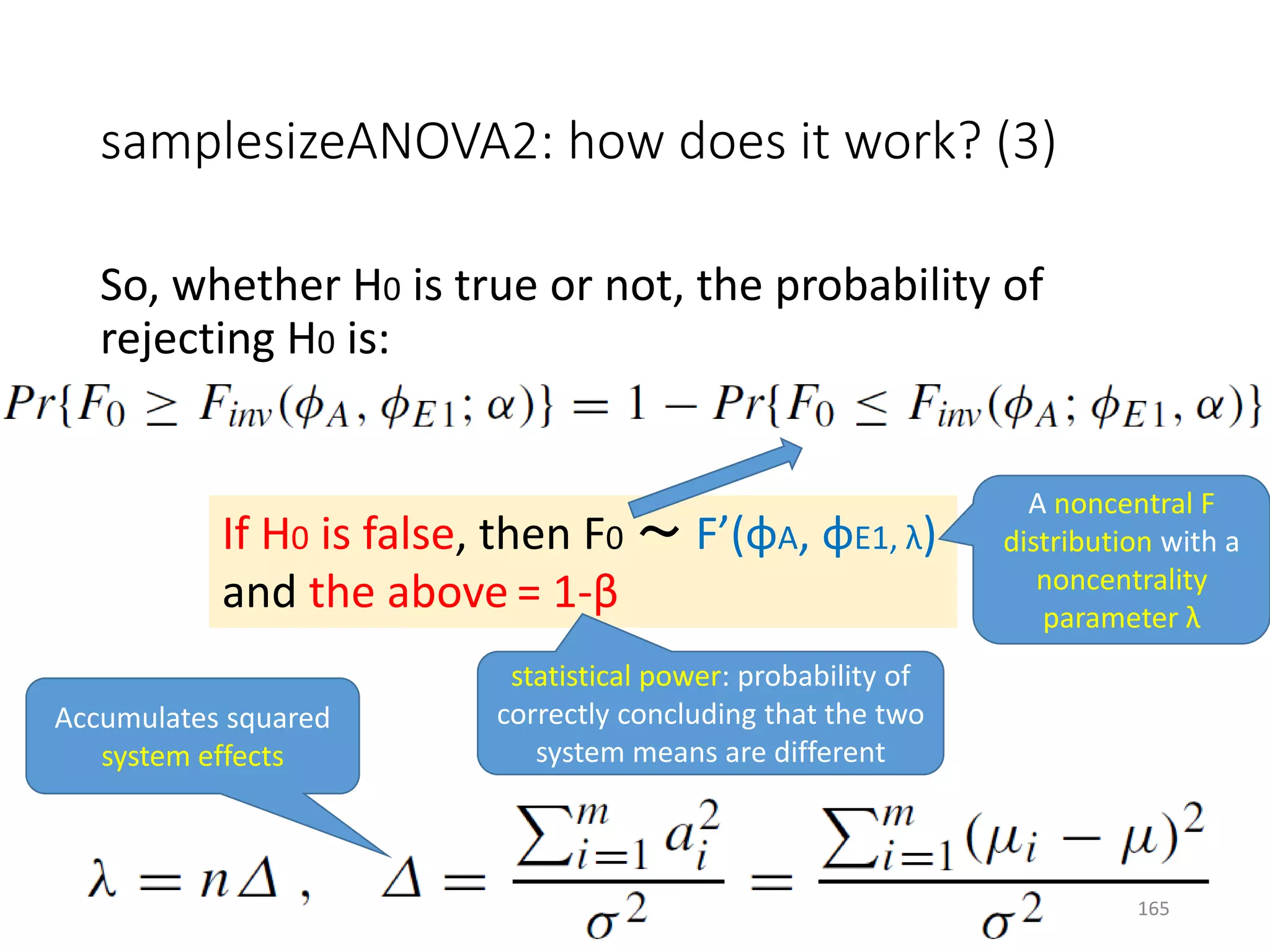 samplesizeANOVA2: how does it work? (3)
So, whether H0 is true or not, the probability of
rejecting H0 is:
If H0 is false, then F0 ～ F’(φA, φE1, λ)
and the above = 1-β
statistical power: probability of
correctly concluding that the two
system means are different
A noncentral F
distribution with a
noncentrality
parameter λ
Accumulates squared
system effects
165
 