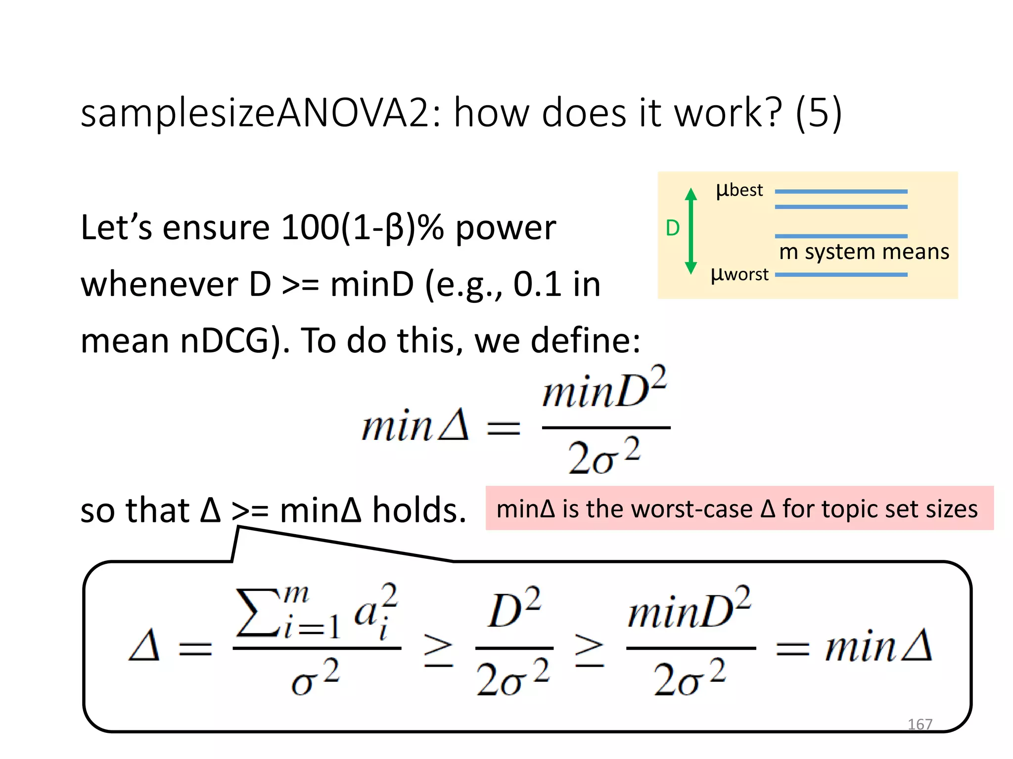 samplesizeANOVA2: how does it work? (5)
Let’s ensure 100(1-β)% power
whenever D >= minD (e.g., 0.1 in
mean nDCG). To do this, we define:
so that Δ >= minΔ holds.
μbest
μworst
D
m system means
minΔ is the worst-case Δ for topic set sizes
167
 